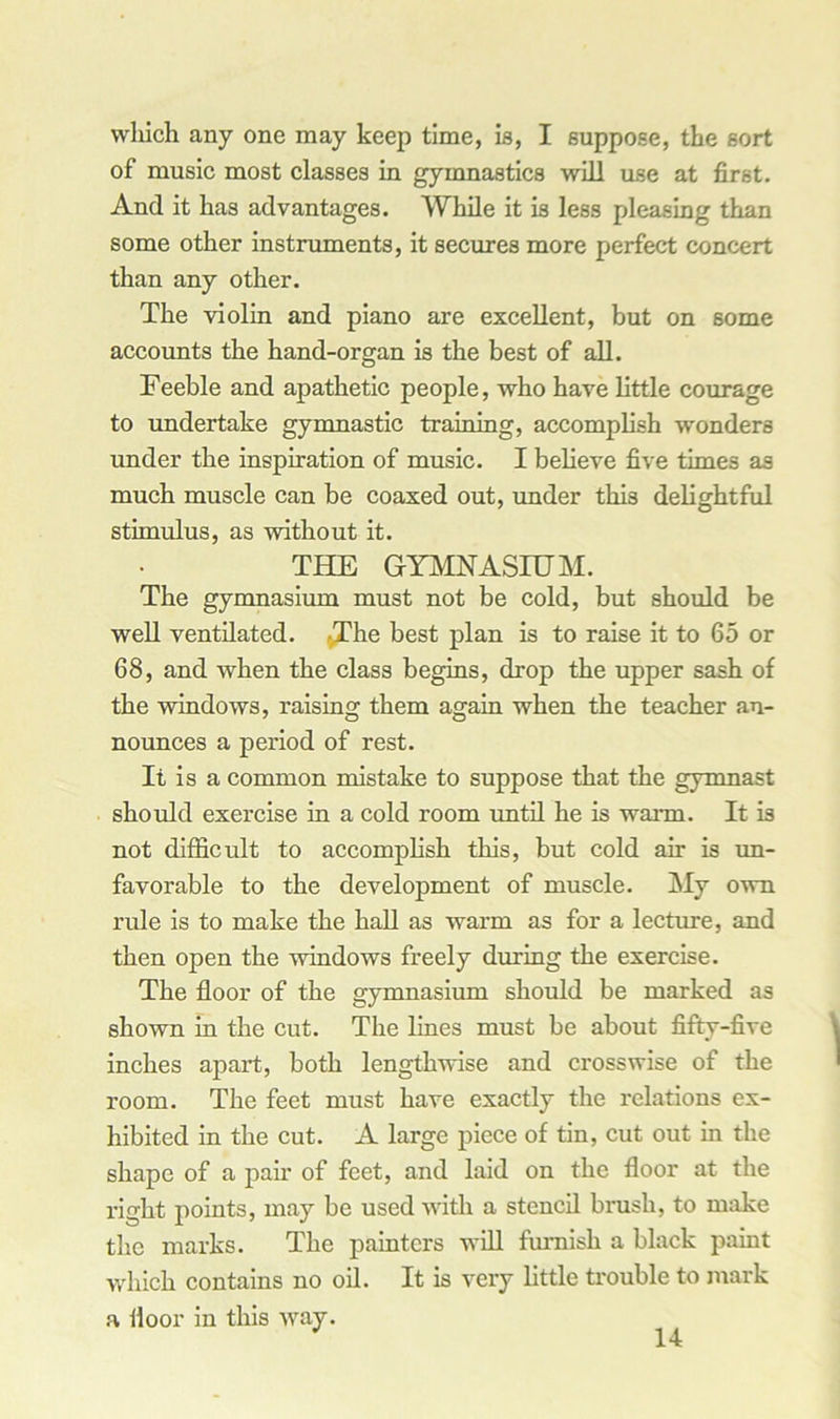 winch any one may keep time, is, I suppose, the sort of music most classes in gymnastics will use at first. And it has advantages. While it is less pleasing than some other instruments, it secures more perfect concert than any other. The violin and piano are excellent, but on some accounts the hand-organ is the best of all. Feeble and apathetic people, who have little courage to undertake gymnastic training, accomplish wonders under the inspiration of music. I believe five times as much muscle can be coaxed out, under this delightful stimulus, as without it. THE GYMNASIUM. The gymnasium must not be cold, but should be well ventilated. /The best plan is to raise it to 65 or 68, and when the class begins, drop the upper sash of the windows, raising them again when the teacher an- nounces a period of rest. It is a common mistake to suppose that the gymnast should exercise in a cold room until he is warm. It is not difficult to accomplish this, but cold air is un- favorable to the development of muscle. My own rule is to make the hall as warm as for a lecture, and then open the windows freely during the exercise. The floor of the gymnasium should be marked as shown in the cut. The lines must be about fifty-five inches apart, both lengthwise and crosswise of the room. The feet must have exactly the relations ex- hibited in the cut. A large piece of tin, cut out in the shape of a pair of feet, and laid on the floor at the right points, may be used with a stencil brush, to make the marks. The painters will furnish a black paint which contains no oil. It is very little trouble to mark a floor in this way.