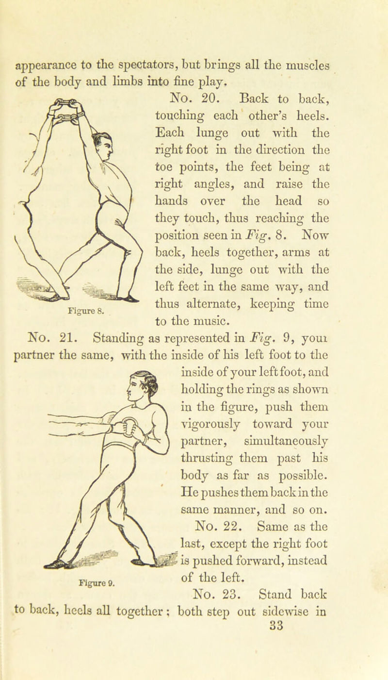 appearance to the spectators, but brings all the muscles of the body and limbs into fine play. No. 20. Back to back, touching each other’s heels. Each lunge out with the right foot in the direction the toe points, the feet being at right angles, and raise the hands over the head so they touch, thus reaching the position seen in Fig. 8. Now back, heels together, arms at the side, lunge out with the left feet in the same way, and thus alternate, keeping time to the music. No. 21. Standing as represented in Fig. 9, your partner the same, with the inside of his left foot to the inside of your left foot, and holding the rings as shown in the figure, push them vigorously toward your partner, simultaneously thrusting them past his body as far as possible. He pushes them back in the Figure 8. same manner, and so on. No. 22. Same as the last, except the right foot ■ is pushed forward, instead of the left. No. 23. Stand back to back, heels all together: both step out sidewise in Figure 9.