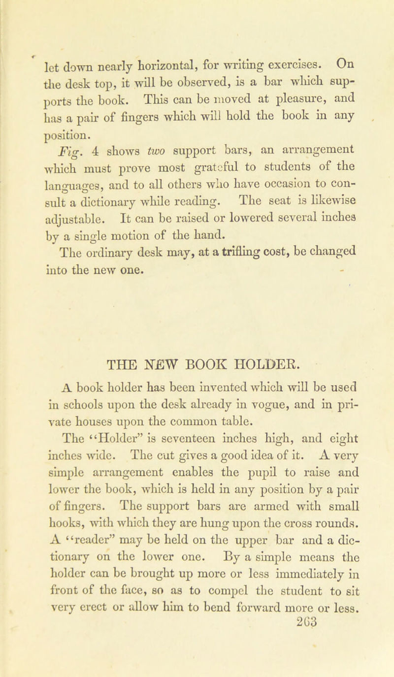 let down nearly horizontal, for writing exercises. On the desk top, it will be observed, is a bar which sup- ports the book. This can be moved at pleasure, and has a pair of fingers which will hold the book in any position. Fig. 4 shows two support bars, an arrangement which must prove most grateful to students of the lanmiasres, and to all others who have occasion to con- suit a dictionary while reading. The seat is likewise adjustable. It can be raised or lowered several inches by a single motion of the hand. The ordinary desk may, at a trifling cost, be changed into the new one. THE NEW BOOK HOLDER. A book holder has been invented which will be used in schools upon the desk already in vogue, and in pri- vate houses upon the common table. The “Holder” is seventeen inches high, and eight inches wide. The cut gives a good idea of it. A very simple arrangement enables the pupil to raise and lower the book, which is held in any position by a pair of fingers. The support bars are armed with small hooks, with winch they are hung upon the cross rounds. A “reader” may be held on the upper bar and a dic- tionary on the lower one. By a simple means the holder can be brought up more or less immediately in front of the face, so as to compel the student to sit very erect or allow him to bend forward more or less. 2G3