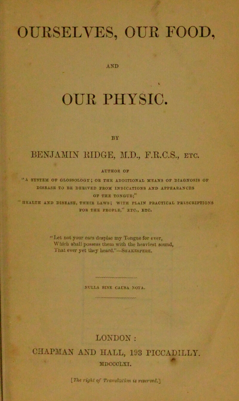 OURSELVES, OUR FOOD, AND OUR PHYSIC. BY BEJ^JAMIN lilDGE, M.D., F.R.C.S., etc. AUTHOR OF '•A SYSTBM OF ObOSSOLOGT; OB THK ADDITIONAL MKAN3 OF DIAGNOSIS OP DIBBASB TO BE DEBITED FROM INDICATIONS AND APPEARANCES OF THE TONGUE;” HKALIH AND DISEASE, THEIR LAWS; WITH PLAIN PRACTICAL PBLSCUIPTIONS FOB THE PEOPLE,” ETC., ETC.  I,et not your ears despise my Tongue for ever, Wljicb slmll possess Ihciii with the heaviest sound, I'hat ever yet they heard.”—Shakespere. NULLA SINE CAUSA NOIA. LONDON: CHAPMAN AND HALL, 193 PICCADILLY. F* 5IDCCOLXT. [The right of Tranilalim u reeerued.2