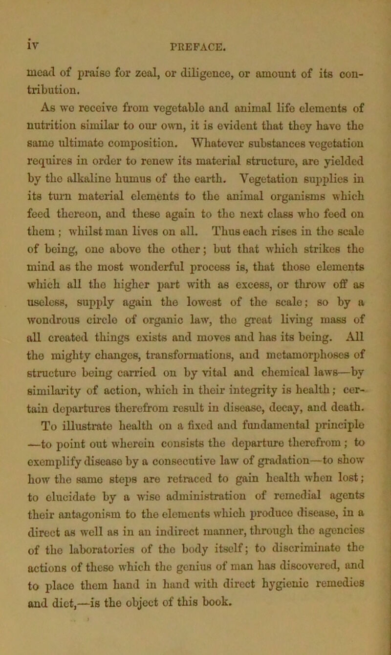 mead of praiso foi’ zeal, or diligence, or amount of its con- tribution. As wo receive from vegetable and animal life elements of nutrition similar to om’ own, it is evident that they have the same ultimate composition. Whatever substances vegetation requires in order to renew its material structure, are yielded by the alkaline humus of the earth. Vegetation supplies in its tuiTi material elements to the animal organisms which feed thereon, and these again to tho next class who feed on them ; W'hilst man lives on all. Thus each rises in tho scale of being, ono above the other; but that which strikes the mind as the most wonderful process is, that those elements which all the higher part with as excess, or throw off as useless, supply again the lowest of tho scale; so by a wondrous circlo of organic law, tho great living mass of all created things exists and moves and has its being. All the mighty changes, ti-ansformations, and metamorphoses of structure being carried on by vital and chemical laws—by similaiity of action, which in their integrity is health; cer- tain departm’es therefrom result in disease, decay, and death. To illustrate health on a fixed and fundamental principle —to point out wherein consists the depai’turo therefrom; to exemplify disease by a consecutive law of gradation—to show how the same steps are retraced to gain health when lost; to elucidate by a wise administration of remedial agents their antagonism to tho elements which produce disease, in a direct as well as in an indirect manner, through tho agencies of tho laboratories of tho body itself; to discriminate the actions of these which the genius of man has discovered, and to place them hand in hand with direct hygienic remedies and diet,—is the object of this book.