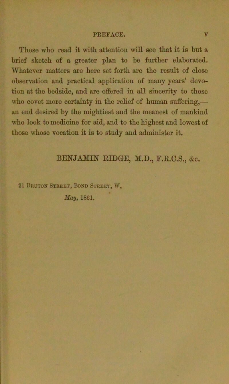 Those who road it with attention will see that it is but a brief sketch of a greater plan to be further elaborated. Whatever matters are hero set forth are the residt of close observation and practical application of many years’ devo- tion at the bedside, and are offered in all sincerity to those who covet more certainty in the relief of human suffering,— an end desired by the mightiest and the meanest of mankind who look to medicine for aid, and to the highest and lowest of those whose vocation it is to study and administer it. BENJAMIN EIDGE, M.D., F.K.C.S., &c. 21 Buutos Street, Bond Street, W, May, 1861.