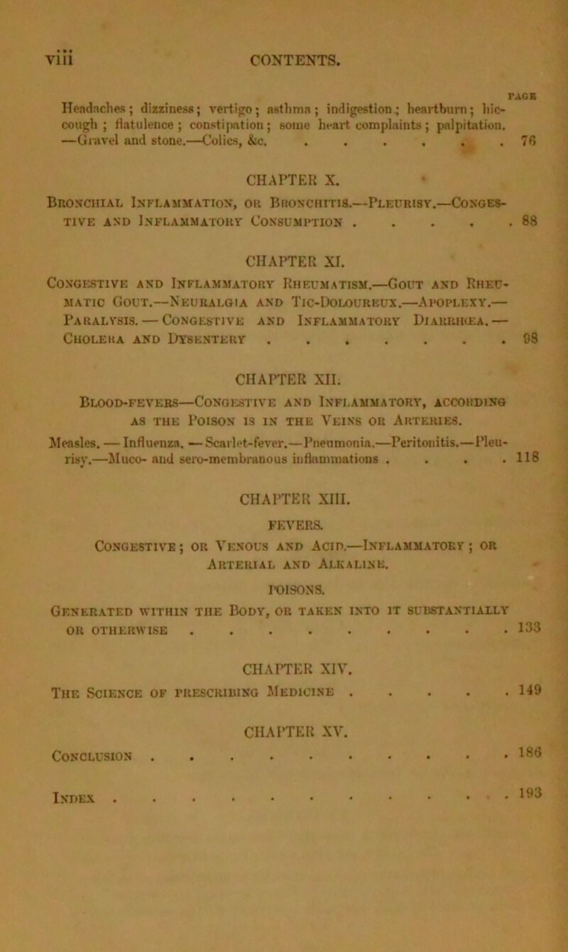 TAGB Hendaches; dizziness; vertigo; asthma; indigestion^ heartburn; hic- cough ; flatulence ; constijiation ; some heart complaints ; palpitation. —Gravel and stone.—Colics, &c. . . . . . .76 CHAPTER X. BnosciiiAL Inflammation, or Bronchitis.—Pleurisv.—Conges- tive AND Inflammatouv Consush-iton 88 CHAPTER XI. C0NGF.STIVE AND Inflammatory Rheumatism.—Gout and Rheu- matic Gout.—Neuralgia and Tic-Doloureux.—Afoplexy.— Paralysis. — Congestive and Inflammatory Diaiumkea.— Cholera and Dysentery 98 CHAPTER XII. Blood-fevers—Congestive and Inflammatory, according AS THE Poison is in the Veins or Arteries. Measles. — Influenza. — Scarlet-fever.—Pneumonia.—Peritonitis.—I’leu- risy.—Muco- and sero-membranous influminatiuns .... 118 CHAPTER XIII. FEVERS. Congestive ; or Venous and Acid.—Inflammatokv ; or Arterial and Alkaline. I-OISONS. Generated within the Body, or taken into it substantially OR otherwise 133 CHAPTER XIV. The Science of prescribing Medicine 149 CHAPTER XV. Conclusion 133 Index . 193