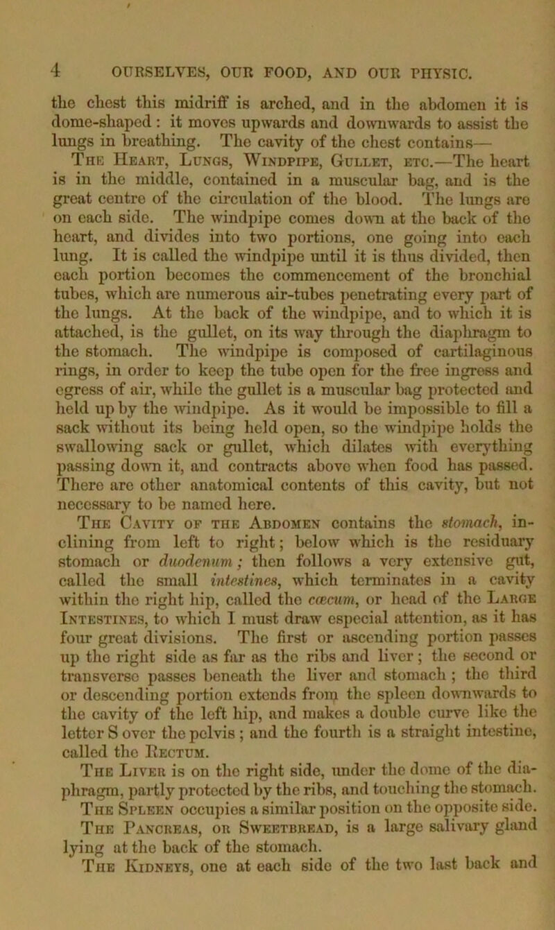 the chest this midriff is arched, and in the ab<lomen it is dome-shaped ; it moves upwards and downwards to assist the lungs in breathing. The cavity of the chest contains— The Heart, Lungs, Windpipe, Gullet, etc.—The heart is in the middle, contained in a muscular bag, and is the great centre of the circulation of the blood. The lungs are on each side. The windpipe comes down at the back of the heart, and divides into two portions, one going into each lung. It is called the ivindpipe until it is tlms divided, then each portion becomes the commencement of the bronchial tubes, which are mmierous air-tubes i)enetrating every part of the lungs. At the back of the windpipe, and to which it is attached, is the gullet, on its way through the diapliragm to the stomach. Tlie windpipe is eomposed of cartilaginous lings, in order to keep the tube open for the free ingress and egress of air, while the gullet is a muscular bag protected and licld up by the windpipe. As it wnuld be impossible to fill a sack without its being held open, so the windpipe holds the swallowing sack or gullet, whicli dilates with everything passing dowTi it, and eontracts above when food has passed. There are other anatomical contents of this cavity, but not necessary to be named liere. The Cavity op the Abdomen contains the utomacJi, in- clining from left to rigid; below which is the residuaiy stomach or duodenum; then follows a very extensive gut, called the small intestines, which terminates in a cavity within the right hip, called the emeum, or head of the Large Intestines, to which I must draw especial attention, as it has four great divisions. The first or ascending portion jiasscs up the right side as far as the ribs and liver; the second or transverse passes beneath the liver and stomach ; the tliird or descending portion extends from the spleen downwards to the cavity of the left hiji, and makes a double curve like the letter S over the pelvis ; and the fourth is a straight intestine, called the Kectum. The Liver is on the right side, under the dome of the dia- phragm, partly protected by the ribs, and touching the stomach. The Spleen occujiies a similar position on the opposite side. The P^vncreas, on Sweetbread, is a large salivary ghmd lying at the hack of the stomach. The Kidneys, one at each side of the tw'o last back and
