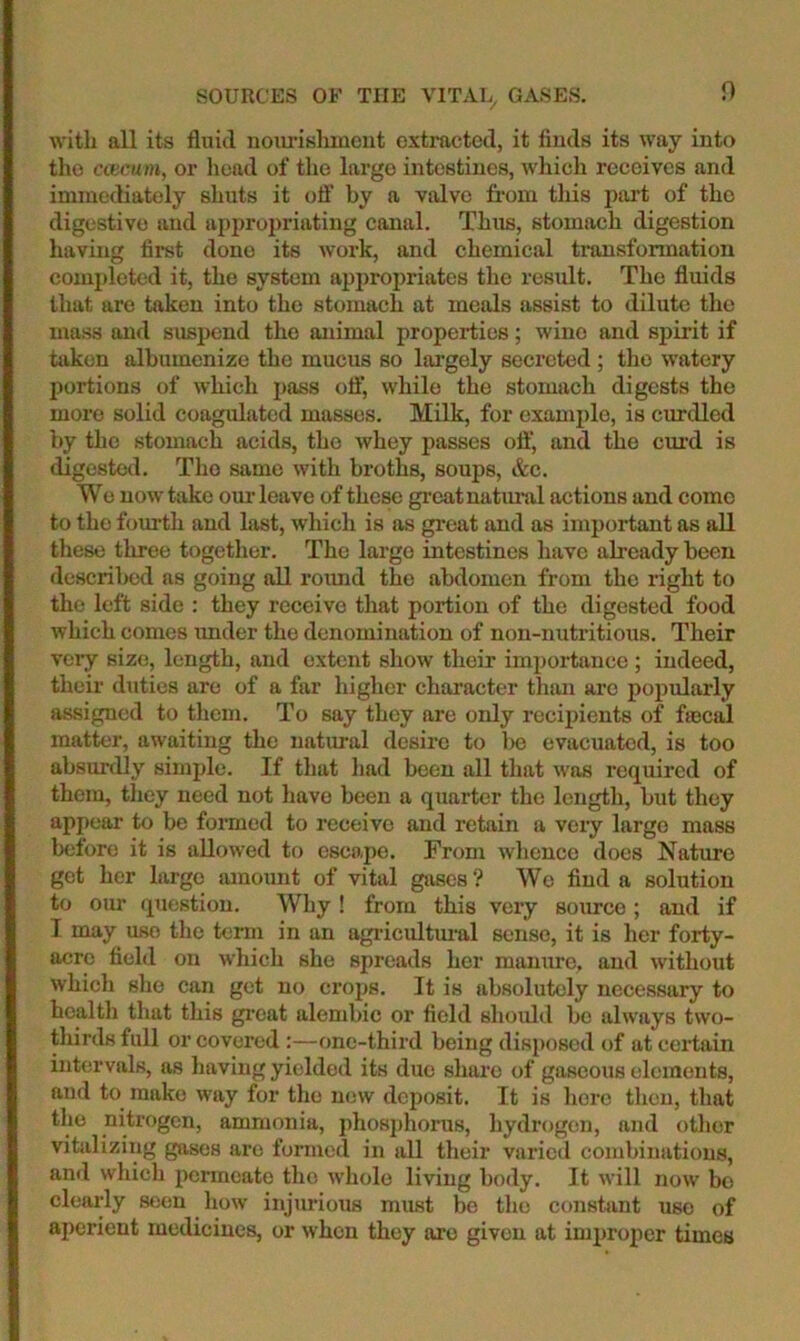 SOURCES OF THE VITAL GASES. with all its fluid nom-islmicnt extracted, it finds its way into the coicum, or head of the largo intestines, which receives and immediately shuts it off by a valve from tliis ptu’t of the digestive and appropriating canal. Thus, stomach digestion having fii*st done its work, and chemical transformation completed it, the system appropriates the result. The fluids that are taken into the stomach at meals assist to dilute the mass and suspend the animal properties; wine and spirit if taken alhumenize the mucus so largely secreted ; the watery portions of which pass oil’, while the stomach digests the more solid coagulated masses. Milk, for example, is curdled by the stomach acids, the whey passes oft‘, and the em'd is digested. The same with broths, soups, &c. Wo now take om- leave of these great natxu’al actions and come to the fourth and last, which is as great and as important as aU these three together. The largo intestines have already been described ns going all roimd the abdomen from the right to the left side : they receive that portion of the digested food which comes imder the denomination of non-nutritious. Their very size, length, and extent show their importance ; indeed, their duties are of a far higher character than are popularly assigned to them. To say they are only rcciiiients of fiecal matter, awaiting the natm-al desire to be evacuated, is too absurdly simple. If that liad been all that was required of them, they need not have been a quarter the length, but they appear to be formed to receive and retain a very large mass beiore it is allowed to escape. From whence does Nature get her large amount of vital gases? We find a solution to our (piestion. Why ! from this very source ; and if T may use the term in an agidcultimal sense, it is her forty- acre field on which she spreads her manure, and without which she can get no crops. It is absolutely necessary to health that this great alembic or field should bo always two- thirds full or covered:—one-third being disposed of at certain intervals, as having yielded its due share of gaseous elements, and to make way for the now deposit. It is here then, that the nitrogen, ammonia, phosjxhorus, hydrogen, and other vitalizing gases are formed in all their varied combinations, ami which permeate the whole living body. It will now be clearly seen how injurious must be the constant use of aperient medicines, or when they are given at improper times