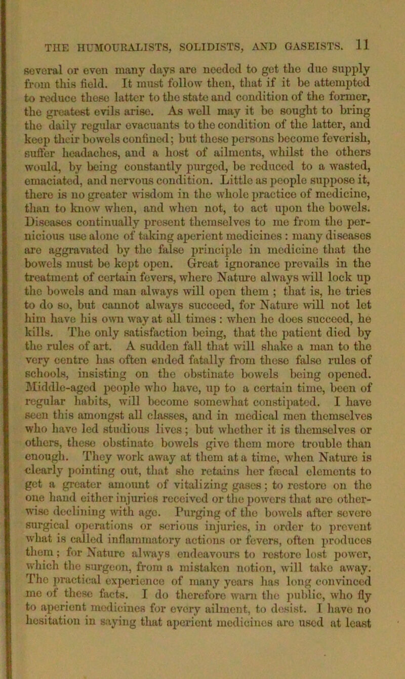 several or even many days are needed to get the duo supply from this field. It must follow then, that if it be attempted to reduce these latter to tlie state and condition of the former, the greatest evils arise. As well may it be sought to bring the daily regular evacuants to the condition of the latter, and keep tlicir bowels confined; hut these persons become feverish, sufibr headjichcs, and a host of ailments, whilst the others would, by being constantly purged, he reduced to a wasted, emaciahid, and nervous condition. Little as people suppose it, there is no greater wisdom in the w'hole practice of medicine, than to know when, and when not, to act U2)on the bowels. Diseases continually present themselves to me from the per- nicious use alone of taking aperient medicines : many diseases are aggravated by the false princiijle in medicine that the bowels must be kej)t open. Great ignorance prevails in the treatment of certain fevei’s, where Natm’o always will lock up the bowels and man always will open them ; that is, ho tries to do so, but cannot always succeed, for Nature mil not let him have his owui way at all times : when ho does succeed, he kills. The only satisfaction being, that the patient died by the rules of art. A sudden fall that will shako a man to the very centre has often ended fatally from these false rules of schools, insisting on the obstinate bow'els being opened, hliddle-aged people who have, up to a certain time, been of regular liabits, will become somewLat constipated. I have seen this amongst all classes, and in medical men themselves who have led studious lives; but whether it is themselves or others, these obstinate bowels give them more trouble than enough. They work away at them at a time, when Nature is clearly j)ointing out, that she retains her frocal elements to get a greater amount of vitalizing gases; to restore on the one hand either injuries received or tlio powers that are other- wise declining with age. I’urging of the bowels after severe surgical operations or serious injuries, in order to ju’cvent what is called inflammatory actions or fevers, often 2)roduccs them; for Nature always endeavours to restore lost j)ower, wliich the surgeon, from a mistaken notion, will take away. The ])ractical experience of many years lias long convinced me of these facts. I do therefore want the i)ublic, who fly to ajierient medicines for every ailment, to desist. T liave no hesitation in saying that aperient medicines arc used at least