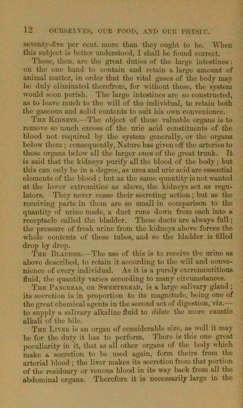 seventy-five per cent, more than they ouglit to be. When this subject is better understood, I shall be found correct. These, then, are the great duties of the large intestines: on the one hand to contain and retain a large amount of animal matter, in order that the vital gases of the body may be duly eliminated therefrom, for without these, the system would soon perish. The large intestines are so constructed, as to leave much to the will of the individual, to retain both the gaseous and solid contents to suit his own convenience. The Kidneys.—The object of these valuable organs is to remove so much excess of the uric acid constituents of the blood not required by the system generally, or the organs below them ; consequently. Nature has given ofl’ the ai-teries to these organs liclow all the larger ones of the gi’eat trunk. It is said that the kidneys i)urify all the blood of the body; but tliis can only be in a degree, as urea and uric acid are essential elements of the blood ; but as the same (quantity is not wanted at the lower extremities as above, the kidneys act as regu- lators. They never cease their secreting action; but as the receiving parts in them are so small in comparison to the quantity of urine made, a duct runs down from each into a receptacle called the bladder. These ducts are always full; the pressure of fresh urine from the kidneys above forces the whole contents of these tubes, and so the bladder is filled drop by drop. The Bladder.—The use of this is to receive the urine as above described, to retain it according to the will and conve- nience of every individual. As it is a purely excrementitious fluid, the quantity varies according to many circmustances. The Pancreas, or Sweetbre.ad, is a large salivary gland ; its secretion is in proportion to its magnitude, being one of the great chemical agents in the second act of digestion, viz.— to su2ij)ly a salivaiy alkaline fluid to dilute the more caustic alkali of the bile. The Liver is an organ of considerable size, as well it may be for the duty it has to perform. There is this one great peculiarity in it, that as all other organs of the body which make a secretion to be used again, form theirs from the arterial blood ; the liver makes its secretion from that portion of the rcsiduai-y or venous blood in its way back from dl the abdominal organs. Therefore it is necessarily large in the