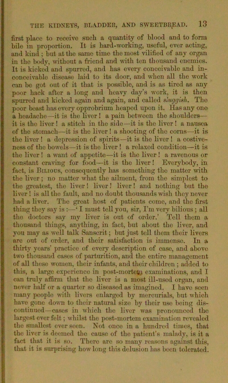 first place to receive such a quantity of blood and to form bile in proportion. It is bard-working, useful, ever acting, and kind ; but at the same time the most vilified of any organ in the body, wdtbout a friend and with ten thousand enemies. It is kicked and spurred, and has every conceivable and in- conceivable disease laid to its door, and when all the work can be got out of it that is possible, and is as tired as any poor liack after a b)ng and heavy day’s work, it is then spurred and kicked again and again, and called sluggish. The poor beast has every opprobriiun heaped upon it. Has any one a headache—it is the liver! a pain between the shoulders— it is the liver ! a stitch in the side —it is the liver! a nausea of the stomach—it is the liver ! a shooting of the corns—it is the liver ! a depression of spirits—it is the Hver ! a costive- ness of the bowels—it is the liver! a relaxed condition—it is the liver! a want of appetite—it is the liver! a ravenous or constant craving for food—it is the liver! Everybody, in fact, is Bilious, consequently has something the matter with tlie liver; no matter what the ailment, from the simplest to the greatest, the liver! liver! Kver! and nothing but the liver! is all the fault, and no doubt thousands wish they never had a liver. The great host of patients come, and the first thing they say is :—‘ I must tell you, sir, I’m very bilious; all the doctors say my liver is out of order.’ Tell them a thousand things, anything, in fact, but about the liver, and you may as well talk Sanscrit; but just tell them their livers are out of order, and their satisfaction is immense. In a thirty years’ pi’actice of every description of case, and above two tliousand cases of parturition, and the entire management of all these women, theii’ infants, and their children ; added to this, a large experience in post-mortofii examinations, and I can truly affirm that the liver is a most ill-used organ, and never half or a quarter so diseased as imagined. I have seen many people witli livers enlarged by mercurials, but which have gone down to their natural size by their use being dis- continued—cases in whicli the liver was pronounced the largest ever felt; whilst the iiost-mortcm examination revealed the smallest ever seen. Not once in a hundred times, that the liver is deemed the cause of the patient’s malady, is it a fact that it is so. There arc so many reasons against this, that it is surprising how long this delusion has been tolerated.