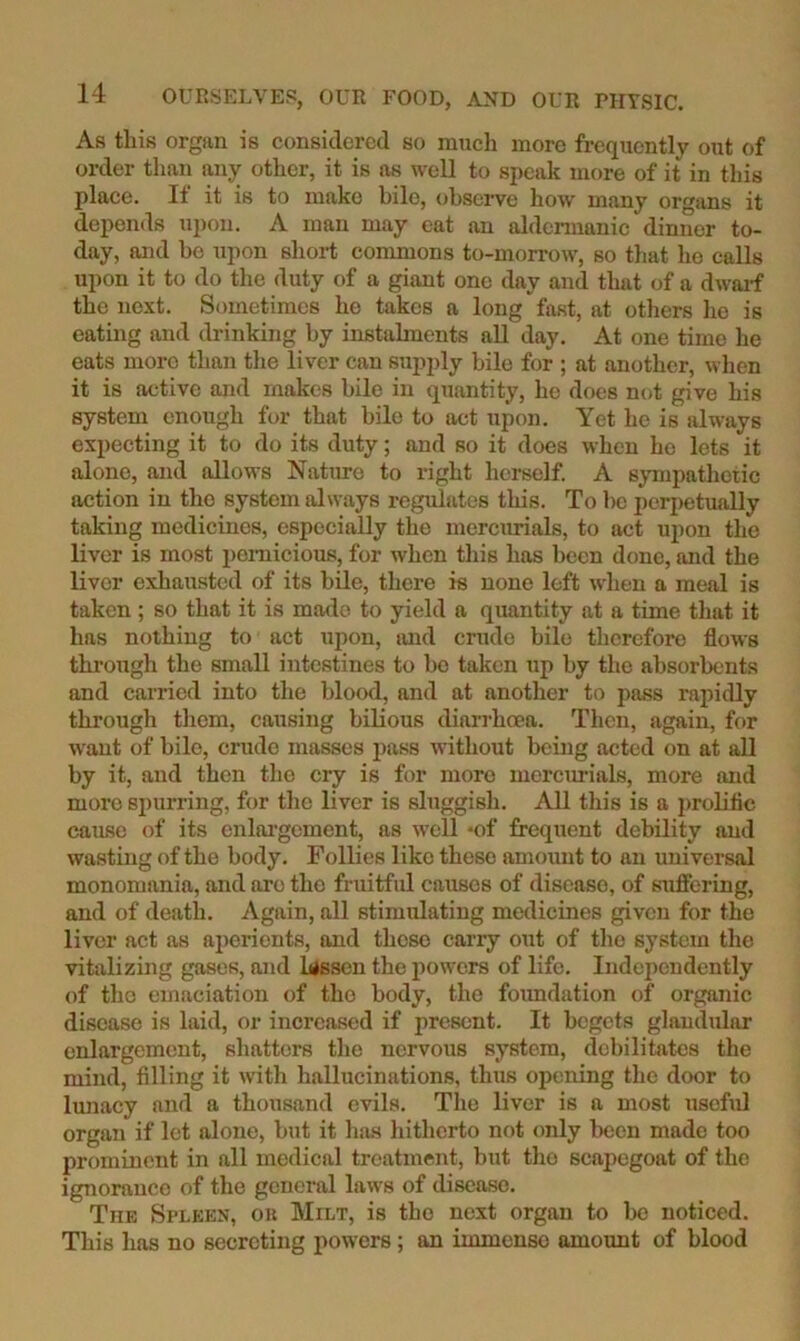 As this organ is considered so much more frequently out of order than any other, it is as well to speak more of it in this place. If it is to make bile, observe how many organs it depends upon. A man may eat an aldermanic dinner to- day, and be upon short commons to-morrow, so that he calls upon it to do the duty of a giant one day and that of a dwarf the next. Sometimes he takes a long fast, at others he is eating and drinking by instalments all day. At one time he eats more than the liver can sup2)ly bile for ; at another, when it is active and makes bile in quantity, he does not give his system enough for that bile to act upon. Yet he is always expecting it to do its duty; and so it does when ho lets it alone, and allows Nature to right herself. A sympathetic action in the system always regulates this. To he perpetually taking medicines, especially the mercmials, to act upon the liver is most i)ornicious, for when this has been done, and the liver exhausted of its bUe, there is none left when a meal is taken ; so that it is made to yield a quantity at a time that it has nothing to act upon, and crude bile therefore flows through the small intestines to ho taken up by the absorbents and carried into the blood, and at another to pass rapidly through them, causing bilious diari’hoea. Then, again, for want of bile, crude masses i)ass without being acted on at all by it, and then the cry is for more mercurials, more and more si)urring, for the liver is sluggish. All this is a prolific catise of its enlargement, as well *of frequent debility and wasting of the body. Follies like these amount to an universal monomania, and are the fruitful causes of disease, of stifiering, and of death. Again, all stimulating medicines given for the liver act as ai>erionts, and these carry out of the system the vitalizing gases, and lessen the powers of life. Independently of tho emaciation of the body, the foimdation of organic disease is laid, or increased if present. It begets glandular enlargement, shatters the nervous system, debilitates the mind, filling it with hallucinations, thus opening the door to lunacy and a thousand evils. Tlie liver is a most useful organ if let alone, but it has hitherto not only been made too prominent in all medical treatment, but tho scapegoat of the ignorance of the general laws of disease. The Spleen, ob Milt, is the next organ to be noticed. This has no secreting powers ; an immense amount of blood