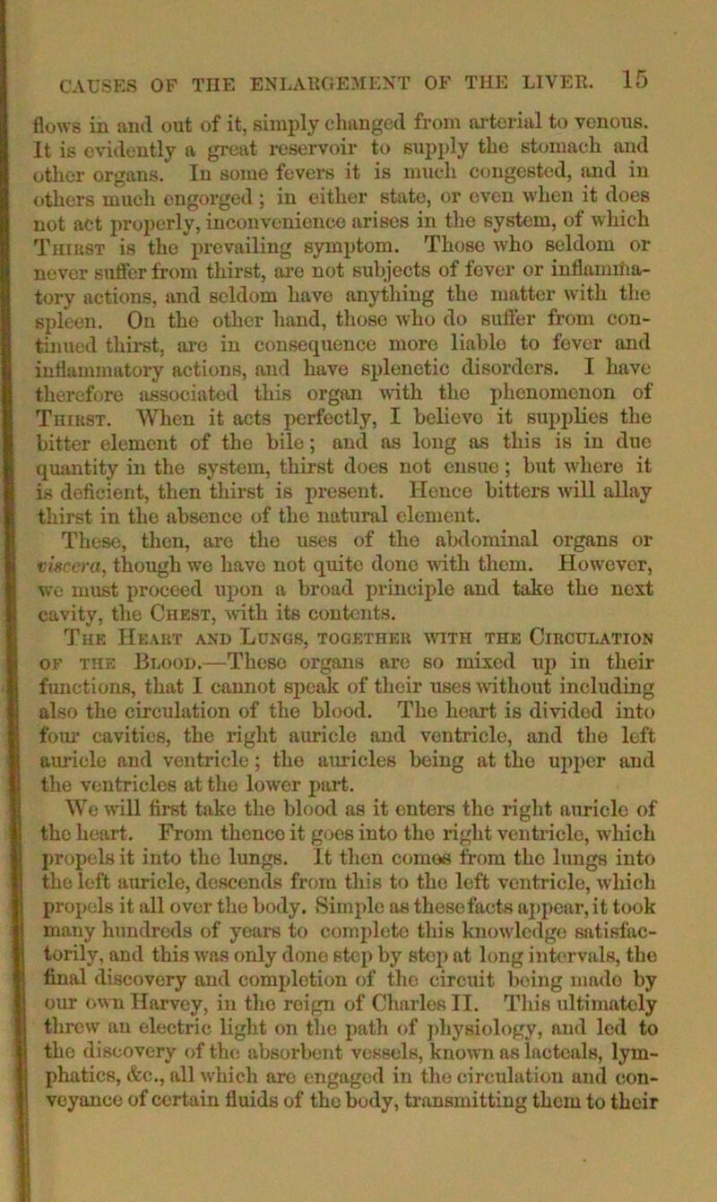 flows in and out of it, simply changed from arterial to venous. It is evidently a great reservoir to supply the stomach and other organs. In some fevers it is much congested, iind in others much engorged ; in either state, or even when it does not act properly, inconvenience arises in the system, of which Thiust is the prevailing symptom. Those who seldom or never suffer from thirst, ai’c not subjects of fever or inflaimtia- tory actions, and seldom have anything the matter with the spleen. On the other hand, those who do suffer from con- tinued thirst, ai’c in consequence more liable to fever and inflammatory actions, and have splenetic disorders. I have therefore associated this organ >vith the phenomenon of Thikst. When it acts perfectly, I believe it supj)lies the bitter element of the bile; and as long as this is in due quantity in the system, thirst does not ensue; but where it is deficient, then thirst is present. Hence bitters will aDay thirst in the absence of the natural clement. These, then, are the uses of the abdominal organs or tisca-u, though wo have not quite done with them. However, we must proceed upon a broad principle and take the next cavity, the Chest, with its contents. The Heakt and Longs, togetheh avith the Circulation OF the Blood.—These organs are so mixed up in their functions, that I cannot speak of their uses mthout including also the circulation of the blood. The heart is divided into fom' cavities, the right auricle and ventricle, and the left aui’ielo and ventricle; the auricles being at the upper and the ventricles at the lower part. We wnll first take the blood as it enters the right auricle of the heart. From thence it goes into the right ventricle, which propels it into the lungs. It then comos from the lungs into the left auricle, descends from this to the left ventricle, which propels it all over the body. Simjile as these facts a])pcar, it took many hundreds of years to complete this knowledge satisfac- torily, and this was only done step by step at long infrrvals, the final discovery and completion of the circuit being made by our own Harvey, in the reign of Charles II. This ultimately threw an electric light on the path of ])hysiology, and led to the discovery of the absorbent vessels, known as lactcals, lym- phatics, &c., all which are engaged in the circulation and con- veyance of certain fluids of the body, transmitting them to their