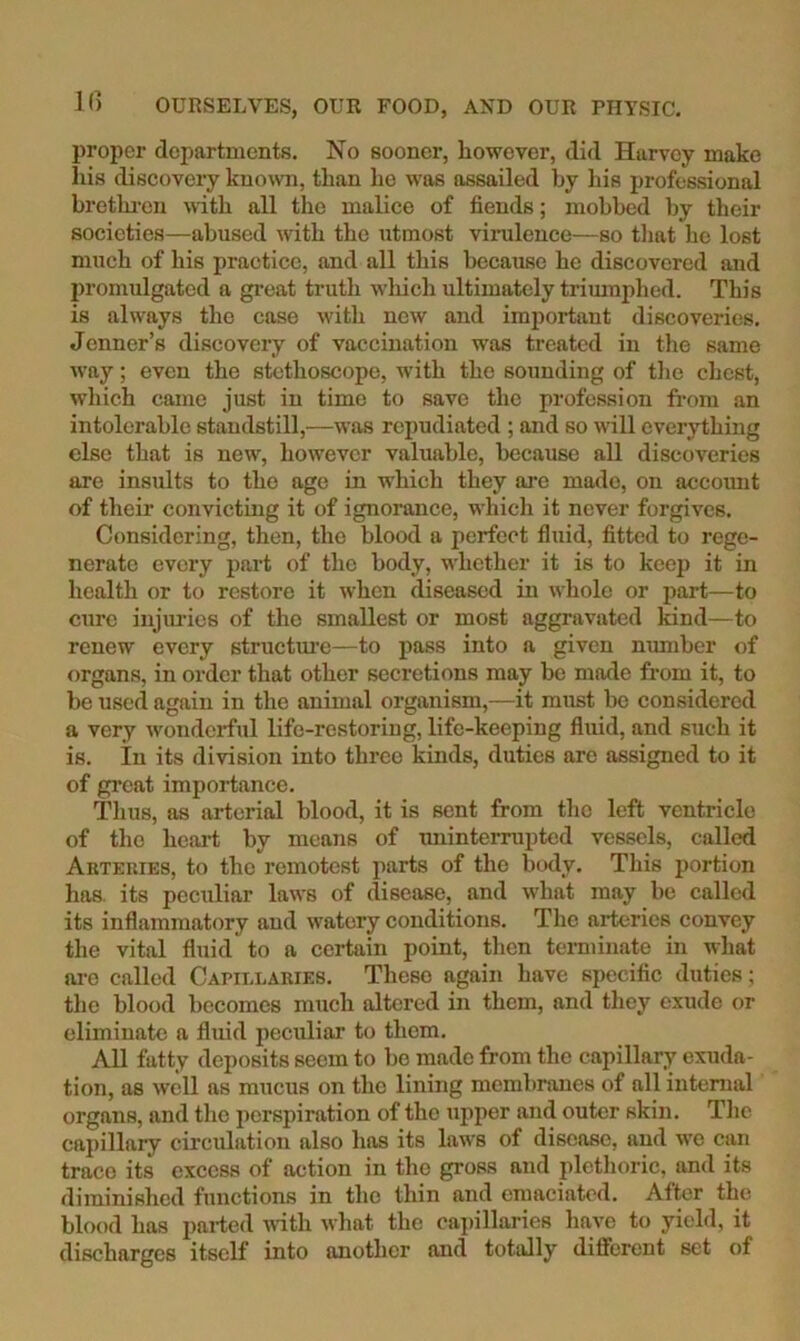 proper departments. No sooner, however, did Harvey make his discovery known, than he was assailed by his professional bretkreu with all the malice of fiends; mobbed by their societies—abused with the utmost virulence—so that he lost much of his practice, and all this becatise he discovered and 2)romulgated a great truth which ultimately trimnphed. This is always the case with new and important discoveries. Jenner’s discovery of vaccination was treated in the same way; even the stethoscope, with the sounding of the chest, which came just in time to save the profession fi-om an intolerable standstill,—was repudiated ; and so will everything else that is new, however valuable, because all discoveries are insiilts to the age in w'hich they are made, on account of their convicting it of ignorance, which it never forgives. Considering, then, the blood a perfect fluid, fitted to rege- nerate every j’^rt of the body, whether it is to keep it in health or to restore it when diseased in whole or jjart—to cure injiu'ies of the smallest or most aggravated kind—to renew every structure—to pass into a given number of organs, in order that other secretions may be made from it, to be used again in the animal organism,—it must be considered a very wonderful life-restoriug, life-keeping fluid, and such it is. In its division into three kinds, duties are assigned to it of great importance. Thus, as arterial blood, it is sent from the left ventricle of the heai’t by means of iminterrupted vessels, called Arteries, to the remotest parts of the body. This portion has. its peculiar laws of disease, and what may be called its inflammatory and watery conditions. The arteries convey the vital fluid to a certain point, then tenninate in what ai-o called Capillaries. These again have specific duties; the blood becomes much altered in them, and they exude or eliminate a fluid peculiar to them. All fatty deposits seem to be made from the capillary exuda- tion, as well as mucus on the lining membranes of all internal organs, and the jierspiration of the upper and outer skin. The cajiillary circulation also has its laws of disease, and we can trace its excess of action in the gross and plethoric, and its diminished functions in the thin and emaciated. After the blood has parted with what the eai)illaries have to yield, it discharges itself into another and totally different set of