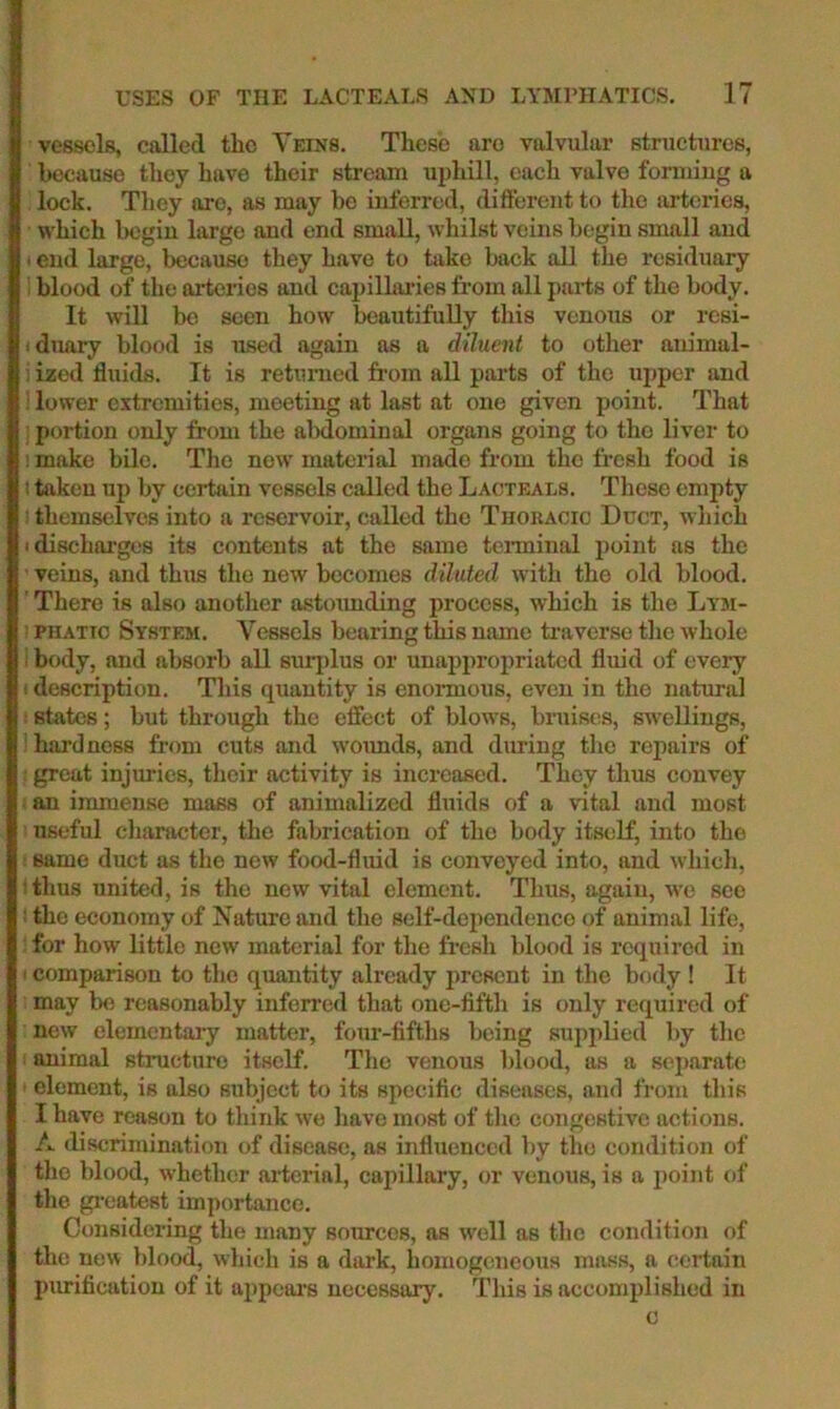 vessels, called the Veins. Tliesb are valvular structures, because they bave their stream uphill, each valve formiug a lock. They are, as may bo inferred, different to the sirterics, which begin largo and end small, whilst veins begin small and • end large, because they have to take back all the residuary ' blood of the ai-teries and capillai-ies from all j)ai-ts of the body. It wiU be seen how beautifuUy this venous or resi- iduary blood is used again as a diluent to other animal- i ized fluids. It is returned from all parts of the upper and ■ lower extremities, meeting at last at one given point. That portion only from the aMominal organs going to tho liver to ! make bile. Tho now' material made from tho fresh food is 1 taken up by certain vessels called the Lacteals. These empty : themselves into a reservoir, called the Thokacic Duct, which idischai'ges its contents at the same terminal point as the veins, and thus tho new becomes diluted with the old blood. ' There is also anotlier astoimding jirocess, which is the Ltm- ! PHATTO System. Vessels bearing this name ti-averse tlie Avhole i body, and absorb all suri)lus or unappropriated fluid of every 1 description. This quantity is enormous, even in the natural states; but through the effect of blows, bruises, swellings, hardness from cuts and w'ounds, and during the repairs of great injuries, their activity is increased. They thus convey an immense mass of animalized fluids of a vital and most useful character, the fabrication of tho body itself, into the same duct as the new food-fluid is conveyed into, and which, ; thus united, is tho new vital element. Thus, again, we see : the economy of Nature and the self-dependence of animal life, for how little new material for the fresh blood is required in ' comparison to the quantity already present in the body ! It may be reasonably infon'cd that one-fifth is only required of new elementary matter, four-fifths being supplied by the animal structure itself. The venous blood, as a separatii element, is also subject to its specific diseases, and from this I have reason to think we have most of the congestive actions. A discrimination of disease, as influenced by the condition of tho blood, whether ai’terial, capillary, or venous, is a jjoint of the gi'catest importance. Considering the many sources, as w'ell as the condition of the new blood, which is a dark, homogeneous mass, a (;ertain purificatiou of it appears necessary. This is accomplished in c