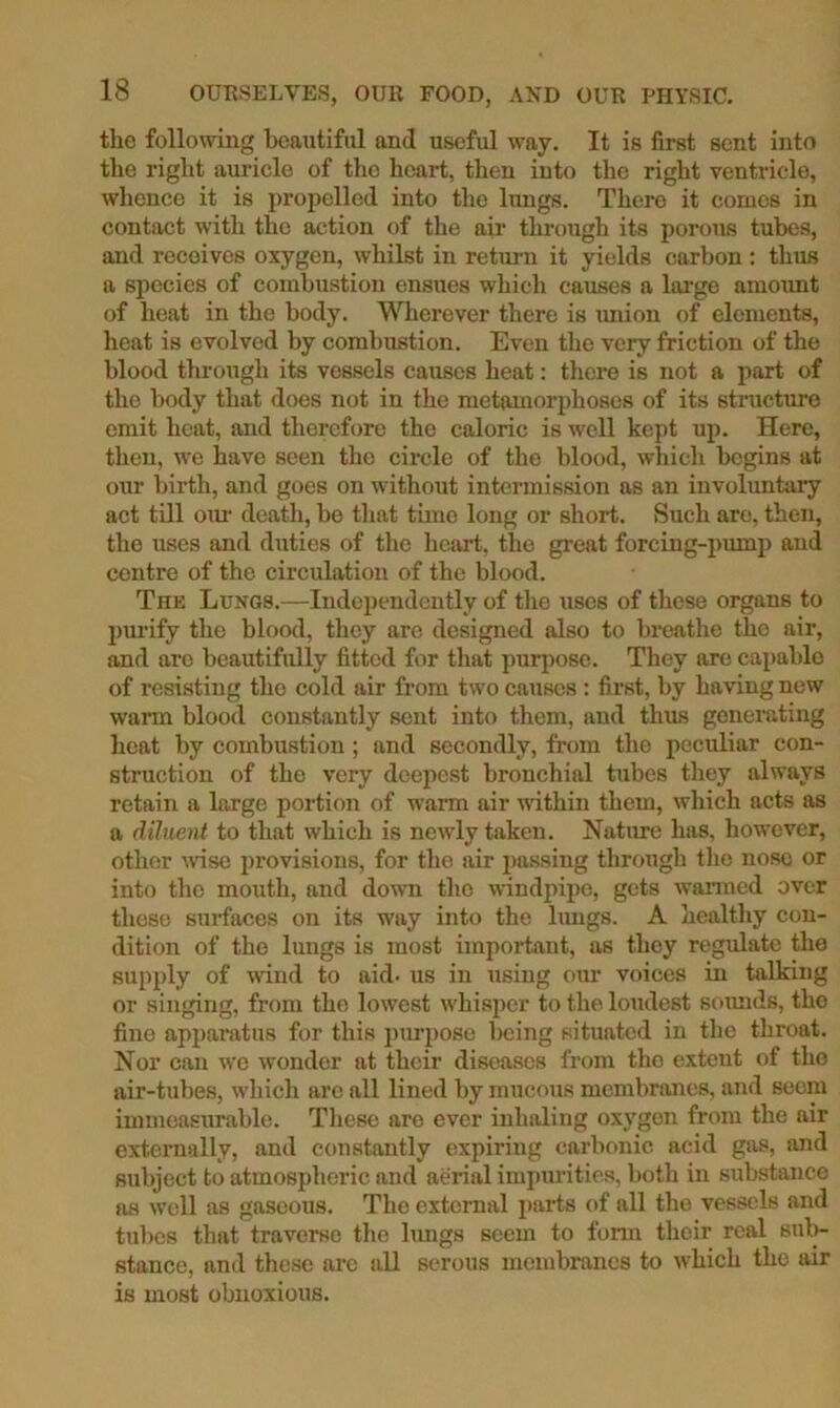 the following beautiful and useful way. It is first sent into the right auricle of the heart, then into the right ventricle, whence it is propelled into the lungs. There it comes in contact with the action of the air through its porous tubes, and receives oxygen, whilst in retimi it yields carbon : thus a species of combustion ensues which causes a lai'ge amount of heat in the body. Wherever there is imion of elements, heat is evolved by combustion. Even the very friction of the blood through its vessels causes heat: there is not a part of the body that does not in the metamorphoses of its stnicture emit heat, and therefore the caloric is well kept up. Here, then, we have seen the circle of the blood, which begins at our birth, and goes on without intermission as an involuntaiy act till oiu' death, be that time long or short. Such are, then, the uses and duties of the heart, the great forcing-pump and centre of the circulation of the blood. The Lungs.—Independently of tlio uses of tliese organs to j)m‘ify the blood, they are designed also to breathe the air, and arc beautifully fitted for that puq>ose. They are capable of resisting the cold air from two causes : first, by having new warm blood constantly sent into them, and thus generating heat by combustion; and secondly, from the peculiar con- struction of the very deepest bronchial tubes they always retain a large portion of warm air within them, which acts as a diluent to that which is newly taken. Nature has, however, other mse provisions, for the air passing through the nose or into the mouth, and down the windpipe, gets wanned over those sm-faces on its way into the lungs. A healthy con- dition of the lungs is most important, as they regulate the supply of \vind to aid- us in using our voices in talking or singing, from the lowest whisper to the loudest somids, the fine apparatus for this pimpose beiiig situated in the tliroat. Nor can we w’ondcr at their diseases from the extent of the air-tubes, which arc all lined by mucous membranes, and seem immeasurable. Tliese are ever inhaling oxygen from the air externally, and constantly expiring carbonic acid gas, and subject t(j atmospheric and aerial impurities, both in substance us well as gaseous. The external parts of all the vessels and tubes that traverse the limgs seem to form their real sul>- stance, and these are all serous membranes to which the air is most obnoxious.