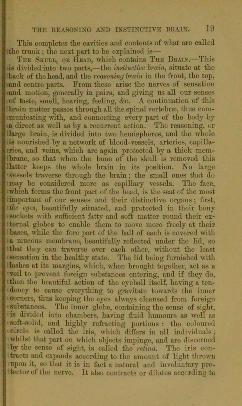 THE HEASONING AXD INSTINCTIVE BRAIN. ]0 This completes the cavities and contents of what arc called sthe trunk ; the next part to be explained is— The Skull, or Head, whicli contains The Brain.—Tliis ;is divided into two parts,—the inslinctive hrain, situate at the (back of the head, and the reasoning brain in the front, the top, sand centre parts. From these arise tlie nerves of sensation iiand motion, geneiully in pairs, and giving us all our senses of taste, smell, hearing, feeling, &c. A continuation of this • brain matter passes tlu’ough all the spinal vertebrro, thus com- i muni eating ivith, and connecting every part of tho body by la direct as well as by a recurrent action. The reasoning, or llarge brain, is divided into two hemispheres, and the whole iis nourished by a network of blood-vessels, arteries, capilla- iries, and veins, which are again protected by a thick mem- ibrane, so that when the bone of the skull is removed this Hatter keeps the w'hole brain in its position. No large 'vessels travei'se through the brain; the small ones that do :may be considered more as capillary vessels. Tho face, • which forms the front jiart of the head, is the seat of the most important of our senses and their distinctive organs; first, the eyes, beautifully situated, and protected in their bony -sockets with sufficient fatty and soft matter roimd their cx- :ternal globes to enable them to move more freely at their bases, while the fore part of the ball of each is covered with a mucous membrane, beautifully reflected under the lid, so that they can traverse over each otlicr, without tho least 'sensation in the healthy state. The lid being furnished with Hashes at its margins, which, when brought together, act as a veil to prevent foreign substances entering, and if they do, ' then tho beautiful action of tho eyeball itself, having a ten- dency to cause everything to giavitato towards tho inner comers, thus keeping tho eyes always cleansed from foreign ■mbstances. Tho inner glolic, containing the sense of sight, is divided into chambers, having fluid luimoui'S as well as ■soft-solid, and highly refracting portions : tho coloured Circle is called the iris, which dift'ers in all individuals; whilst that part on which objects impinge, and are discerned by tho sense of sight, is called tho retina. Tho iris con- 1 tracts and expands according to tho amount of light thrown upon it, so that it is in fact a natunil and involunfiiry jiro- 'tector of the nerve. It also contracts or dilates acc( rding to