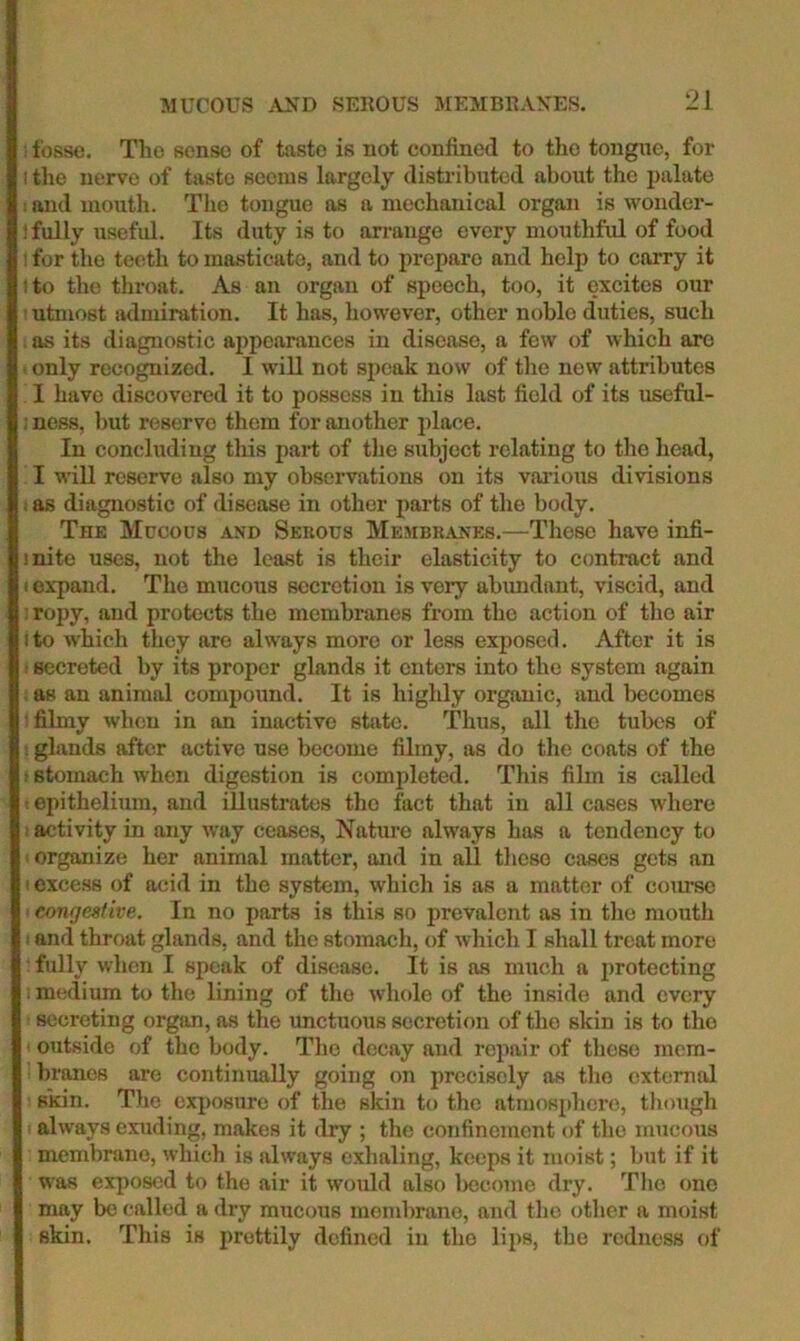 MUCOUS .VND SEROUS MEMBRANES. ; fosse. The sense of taste is not confined to the tongue, for I tlie nerve of taste seems largely distributed about the palate I and mouth. The tongue as a mechanical organ is wonder- ! fully useful. Its duty is to arrange every mouthful of food ; for the teeth to masticate, and to prepare and help to carry it I to the throat. As an organ of speech, too, it excites our ■ utmost admiration. It has, however, other noble duties, such . as its diagnostic aiipearances in disease, a few of which arc 1 only recognized. I will not sjieak now of the new attributes I have discovered it to possess in this last field of its useful- : ness, l)ut reserve them for another place. In concluding this part of the subject relating to the head, I will reserve also my observations on its vai'ious divisions 1 as diagnostic of disease in other parts of the body. Thk Mucous and Serous Membranes.—Those have infi- inite uses, not the least is their elasticity to contract and I expand. The mucous secretion is very abundant, viscid, and ! ropy, and protects the membranes from the action of tho air I to which they are always more or less exposed. After it is • secreted by its proper glands it enters into the system again , as an animal compound. It is highly organic, and becomes : filmy when in an inactive state. Thus, all tlie tubes of : glands after active use become filmy, as do tlie coats of the ! stomach when digestion is completed. This film is called t epithelium, and illustrates tho fact that in all cases where I activity in any way ceases. Nature always has a tendency to ' organize her animal matter, and in all these cases gets an I excess of acid in the system, which is as a matter of course I congestive. In no parts is this so prevalent as in tlie mouth I and throat glands, and the stomach, of which I shall treat more : fully when I speak of disease. It is as much a protecting ; medium to the lining of the whole of tho inside and every secreting organ, as the unctuous secretion of tho skin is to tho ‘ outside of the body. Tlie decay and repair of those mem- branes are continually going on precisely as tho external skin. Tlie exposure of the sldn to the atmosplicro, tliough always exuding, makes it dry ; the confinement of tho mucous membrane, which is always exhaling, keeps it moist; but if it was exposed to the air it would also become dry. Tlie one may be called a dry mucous membrane, and tho other a moist skin. This is prettily defined in the lij^s, the redness of