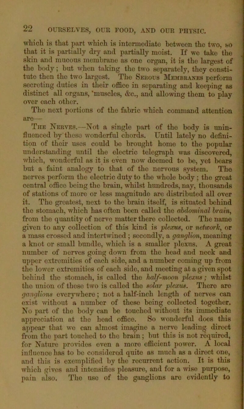 which is that part which is intermediate between the two, so that it is partially dry and partially moist. If wo take the skin and mucoxis membrane as one organ, it is the largest of the body; but when taking the two separately, they consti- tute then the two largest. The Seiious Membranes perfonn secreting duties in their office in separating and keej)ing as distinct all organs, 'muscles, &c., and allowing them to play over each other. The next portions of the fabric which conmiand attention are— The Nerves.—Not a single part of the body is unin- fluenced by these wonderful chords. Until lately no defini- tion of their uses could be brought home to the popular understanding until the electric telegraiffi was discovered, which, wonderful as it is even now deemed to be, yet bears but a faint analogy to that of the nervous system. The nerves perform the electric duty to the whole body ; the great central office being the brain, wliilst himdreds, nay, thousands of stations of more or less magnitude are distributed all over it. The greatest, next to the brain itself, is situated behind the stomach, which has often been called the abdominal brain, from the quantity of nerve matter there collected. The name given to any collection of this kind is plexus, or network, or a mass crossed and intertwined; secondly, a ganglion, meaning a knot or small bundle, which is a smaller plexus. A great number of nerves going down from the head and neck and upper extremities of each side, and a number coming up from the lower extremities of each side, and meeting at a given spot behind the stomach, is called the half-moon plexus; whilst the union of these two is called the aoZar plexus. There are ganglions everywhere; not a half-inch length of nerves can exist without a number of these being collected together. No part of the body can be touched without its immediate appreciation at the head office. So wonderful does this appear that we can almost imagine a nerve leading direct from the part touched to the brain ; but this is not required, for Nature jirovidos even a more efficient power. A local influence has to be considered quite as much as a direct one, and this is exemplified by the recurrent action. It is this which gives and intensifies plcasme, and for a wise purpose, pain also. The use of the ganglions arc evidently to