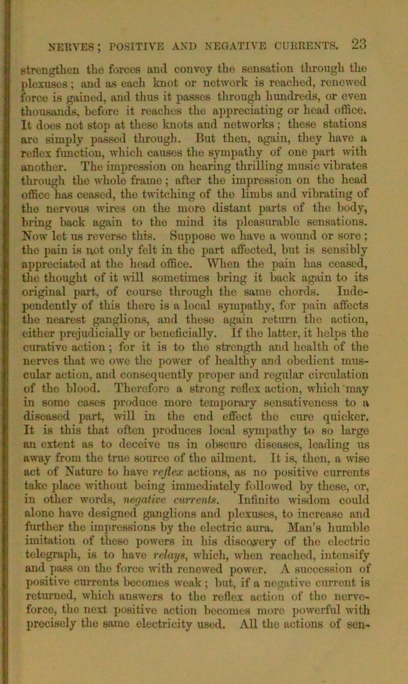 stTcngtlien the forces ami convoy the sensation tlirough the plexuses; and as each knot or network is readied, renewed force is gained, and thus it passes through lumdreds, or even thousands, before it reaches the appreciating or head office. It does not stop at tlicse knots and networks; these stations arc simply passed through. But then, again, they have a reflex function, which causes the sympathy of one part with another. The impression on hearing thrilling music vibrates through the whole frame; after the impression on the head office hirs ceased, the twitiihing of the limbs and vibrating of the nervous wires on the more distant parts of the body, bring back again to the mind its pleasurable sensations. Now let us reverse this. Suppose wo have a wound or sore ; the pain is not only felt in the part affected, but is sensibly appreciated at the head office. When the pain has ceased, the thought of it mil sometimes bring it back again to its original part, of course tlmough the same chords. Inde- pendently of this there is a local sympathy, for pain affects the nearest ganglions, and these again retium the action, either prejudicially or beneticially. If the latter, it helps the cimative action; for it is to the strength and health of the nerves that wo owe the power of healthy and obedient mus- cular action, and consequently proper and regular circidation of the blood. Therefore a strong reflex action, which may in some cases produce more temporary sensativeness to a diseased part, will in the end effect the cme quicker. It is this that often produces local sympathy to so largo an extent as to deceive us in obscure diseases, leading us away from the true source of the ailment. It is, then, a wise act of Nature to have rejlex actions, as no positive currents take place without being immediately followed by these, or, in other words, negedive currents. Infinite wsdom could alone have designed ganglions and plexuses, to inerease and further the impressions by the electric aura. Man’s humble imitation of these powers in his discavery of the electric telegraph, is to have relays., which, when reached, intensify and pass on the force with renewed power. A succession of positive currents becomes weak ; hut, if a negative ciirrent is returned, which answers to the reflex action of the nerve- force, the next positive action bcjcomes more ])owerful with precisely the same electricity used. All the actions of sen-