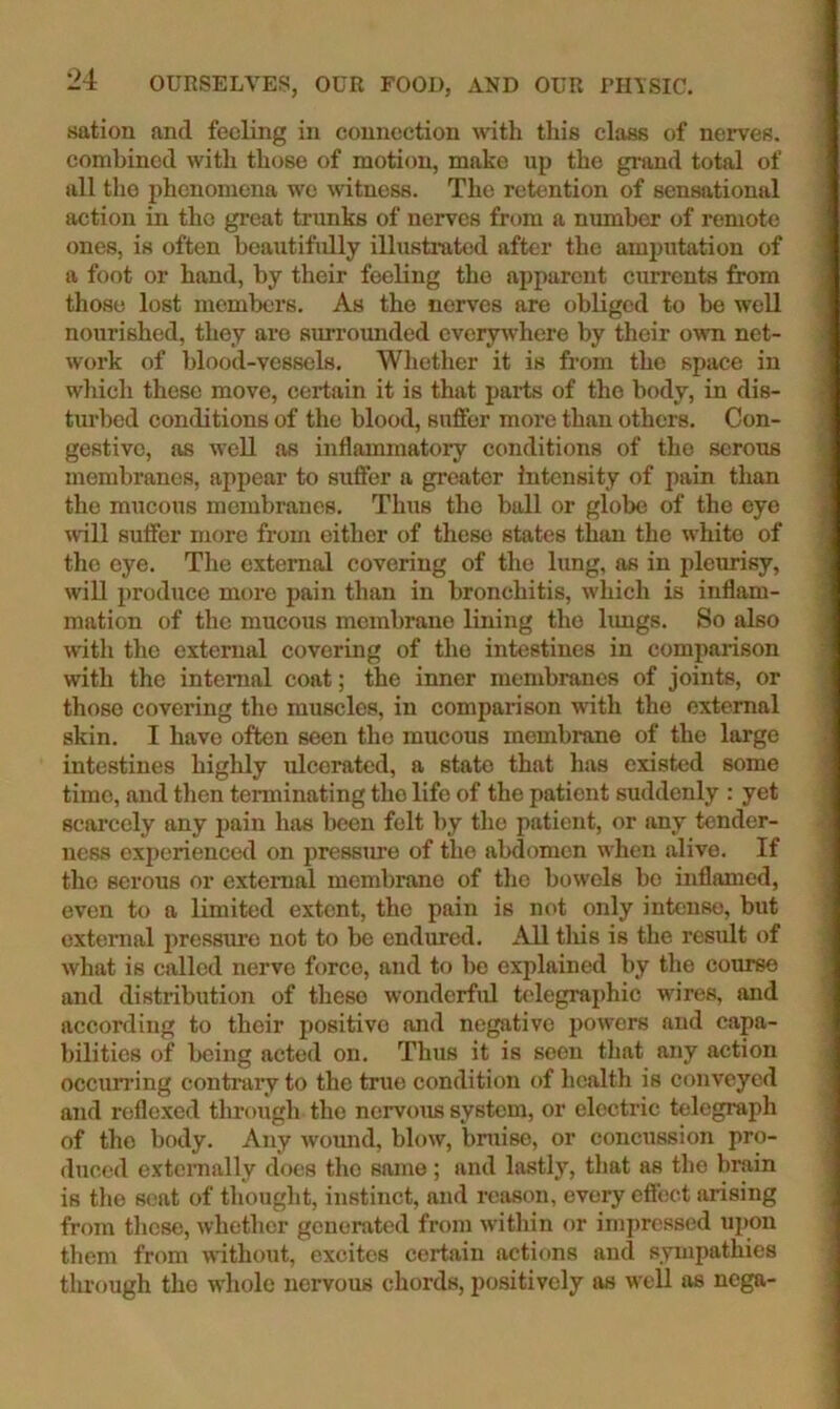 sation and feeling in connection with this class of nerves, combined with those of motion, make up the grand total of all the phenomena we witness. The retention of sensational action in tho great trunks of nerves from a munber of remote ones, is often beautifully illustrated after the amputation of a foot or hand, by their feeling tho apparent currents from those lost members. As the nerves are obliged to be well nourished, they are surrounded everywhere by their o\vn net- work of blood-vessels. Whether it is from the space in which these move, certain it is that paids of tho body, in dis- turbed conditions of the blood, suffer more than others. Con- gestive, as well as inflammatory conditions of tho serous membranes, appear to suffer a greater Intensity of pain than the mucous membranes. Thus tho ball or globe of the eye will suffer more from either of these states than the white of tho eye. The external covering of the lung, as in pletmisy, wiU produce more pain than in bronchitis, which is inflam- mation of the mucous membrane lining tho limgs. So also with the external covering of tho intestines in comparison with the internal coat; the inner membranes of joints, or those covering tho muscles, in comparison with the external skin. I have often seen the mucous membrane of tho large intestines highly ulcerated, a state that has existed some time, and then terminating tho life of the patient suddenly : yet scarcely any pain has been felt by the patient, or any tender- ness experienced on pressiu’e of the abdomen when alive. If tho serous or cxtcmal membrane of tho bowels be inflamed, even to a limited extent, tho pain is not only intense, but external pressure not to be endured. All this is the result of what is called nerve force, and to be explained by the course and distribution of these wonderful bdegraphic wires, and according to their positive and negative powers and capa- bilities of being acted on. Thus it is seen that any action occumng contrary to the true condition of health is conveyed and reflexed through tho nervous system, or electric telegraph of tho body. Any wound, blow, bruise, or concussion pro- duced extcmally does the same ; and lastly, that as the brain is the seat of thought, instinct, and reason, every effect arising from these, whether generated from within or impressed upon them from wuthout, excites certain actions and sympathies tlu'ough tho whole nervous chords, positively as well as nega-