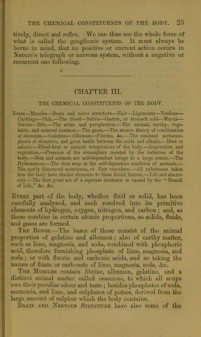 lively, direct tind reflex. Wo can thus sec the whole force of what is c;alled the ganglionic system. It must always be home in mind, that no i)ositive or current action occurs in Nature’s telegraj)h or nervous system, without a negative or recurrent one following. CHAPTER III. THE CHEMICAL CONSTITUENTS OF THE BODY. Bones—Muscles—Brain and nerve structure—Hair—Ligaments—Tendons— Cartilage—Skin.—The blood—Siiliva—Gastric, or stomach acid—Mucus— .Serum—Bile.—The urine and perspiration.—The animal, earthy, vege- table, and mineral matters.—The gases.—The atomic theory of combination of elements.—Gektine—Albumen—Fibrine, &c.—The constant metamor- jihosis of structure, and gr eat battle between the acids and alkalis.—Heat or caloric.—Blood-heat or natural temperature of the body.—Inspiration and expiration.—Pressure of the atmosjrhere resisted by the railiation of the body.—Man and animals are self-dependent beings to a large extent.—The Hybemators.—The first step in the self-dependent condition of animals.— The newly discovere<l membrane, or Kete vasculare.—All substances biken into the body have .similar elements to those found therein.—Life and electri- city.—The first great act of a separate existence is caused by the “ Breath of Life,” &c. &c. Evkby part of the body, whether fluid or solid, has been carefully analyzed, and each resolved into its jtrimitivo elements of hydrogen, oxygen, nitrogen, and carbon ; and, as these combine in certain atomic proportions, so solids, fluids, and gases are formed. The Bones.—The bases of these consist of the animal proiterties of gelatine and albumen; also of earthy matter, such os hme, magnesia, and soda, combined with phosphoric acid, therefore furnishing phosphate of lime, magnesia, and soda; or with fluoric and carbonic acids, and so taking the names of fluato or carbonate of lime, magnesia, soda, &c. The Muscles contain flbrine, albumen, gelatine, and a distinct animal matter called osmazone, to which all soups owe their peculiar odour and taste; besides phosphates of soda, ammonia, and lime, and sulphates of potass, derived from the large amount of sulphur which the body contains. Bkain -iND Nekvous Stuuctuke have also some of tho