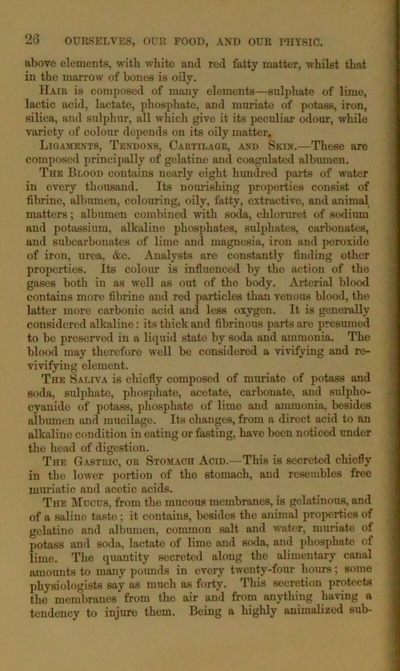 above elements, with white and red fatty matter, whilst that in the marrow of bones is oily. Haiu is composed of many elements—sulphate of lime, lactic acid, lactate, phosphate, and muriate of potass, iron, silica, and sulphur, all which give it its peculiar odour, while variety of colour depends on its oily matter. Ligaments, Tendons, Cartilage, and Skin.—These are composed principally of gelatine and coagulated albumen. The Blood contains nearly eight himdred parts of water in every thousand. Its nomdshing properties consist of fibrine, albumen, colouring, oily, fatty, extractive, and animal matters; albumen combined mth soda, chlorurct of sodium and potassium, alkaline phosphates, sulphates, carbonates, and subcarbonates of lime and magnesia, iron and peroxide of iron, urea, &c. Analysts are constantly finding other properties. Its colour is influenced by the action of the gases both in as well as out of the body. Arterial blood contains more fibrine and red particles than venous blood, the latter more carbonic acid and less oxygen. It is genemlly considered alkaline: its thick and fibrinous parts are presumed to be preserved in a liquid state by soda and ammonia. The blood may therefore well be considered a vivifying and re- vivifying element. The Saliva is chiefly composed of muriate of potass and soda, sulphate, phosphate, acetate, carbonate, and sulpho- cyanide of potass, phosphate of lime and ammonia, besides albumen and mucilage. Its changes, from a direct acid to an alkaline condition in eating or fasting, have been noticed under the head of digestion. The Gastric, or Stomach Acid.—This is secreted chiefly in the lower portion of the stomach, and resembles free muriatic and acetic acids. The Mucus, from the mucous membranes, is gelatinous, and of a saline taste; it contains, besides the animal properties of gelatine and albumen, common salt and water, muriate of potass and soda, lactate of lime and soda, and phosphate of lime. The quantity secreted along the alimentary canal amounts to many pounds in every twenty-four hours; some physiologists say as much as forty. This secretion protects the membranes from the air and from anything having a tendency to injure them. Being a highly animalized sub-