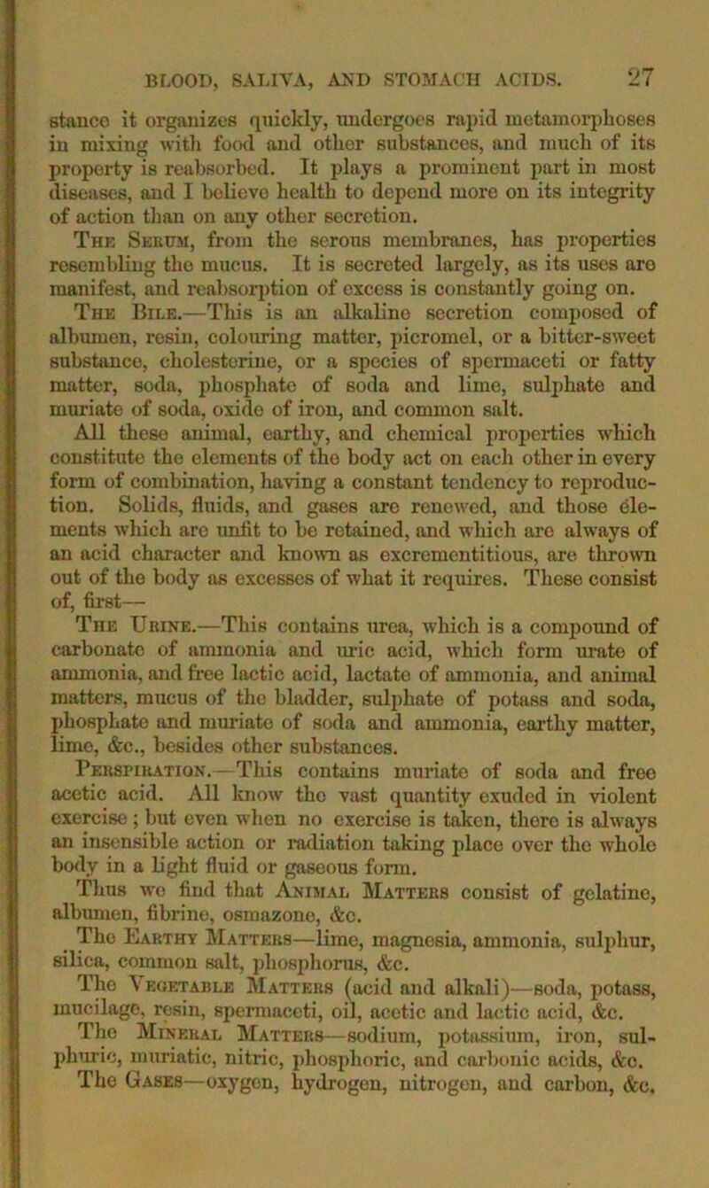 BLOOD, SALIVA, AND STOMACH ACIDS. stance it organizes qnicldy, undergoes rapid inetainoiqjhoses in mixing with food and other substances, and much of its property is reabsorbed. It plays a prominent part in most diseases, and I believe health to depend more on its integrity of action tlian on any other secretion. The Sebusi, from the serous membranes, has properties resembling the mucus. It is secreted largely, as its uses are manifest, and reabsorption of excess is constantly going on. The Bile.—This is an alkaline secretion composed of albmnen, resin, colouring matter, picromel, or a bitter-sweet subsbmce, cholestoriue, or a species of spermaceti or fatty matter, soda, phosphate of soda and lime, sulphate and muriate of soda, oxide of iron, and common salt. All these animal, earthy, and chemical properties which constitute the elements of the body act on each other in every form of combination, having a constant tendency to reproduc- tion. Solids, fluids, and gases are renewed, and those ele- ments which are imfit to be retained, and which are always of an acid character and known as excrementitious, are thrown out of the body as excesses of what it requires. These consist of, first— The Urine.—This contains urea, which is a compound of carbonate of ammonia and ui-Ic acid, which form urate of ammonia, and free lactic acid, lactate of ammonia, and animal matters, mucus of the bladder, suliihate of potass and soda, phosphate and muriate of soda and ammonia, earthy matter, lime, &c., besides other substances. Perspiration.—This contains muriate of soda and free acetic acid. All know the vast quantity exuded in violent exercise ; but even wlien no exercise is taJicn, there is always an insensible action or radiation taking place over the whole body in a light fluid or gaseous form. Thus we find that Animal Matters consist of gelatine, albumen, fibrine, osmazone, &c. The Earthy Matters—lime, magnesia, ammonia, sulphur, silica, common salt, phosphonis, &c. The \ EOETABLE Matters (acid and alkali)—soda, potass, mucilage, resin, spermaceti, oil, acetic and lactic acid, &c. The Mineral Matters—sodium, potassium, iron, sul- phuric, muriatic, nitric, phosphoric, and cai-1>onic acids, &c. The Gases—oxygen, hydrogen, nitrogen, and carbon, &c.