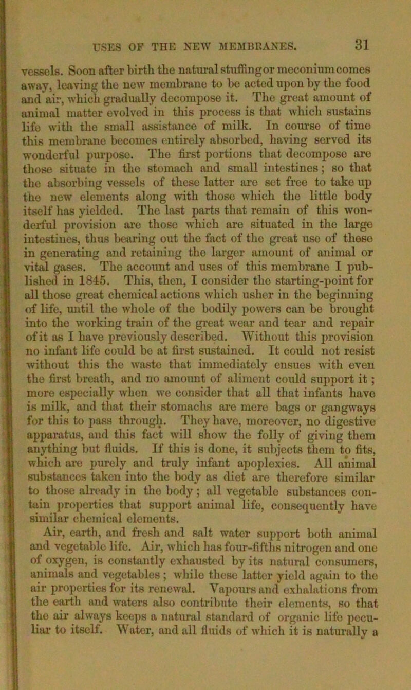 vessels. Soon after birth the nattu*al stnffingor meconium comes away, leaving the new' membrane to be acted upon by the food and air, whidi gradually decompose it. The great amount of animal matter evolved in this process is that which sustains life with the small assistance of milk. In course of time this membrane becomes entirely absorbed, having served its wonderful purpose. The fii’st portions that decompose are those situate in the stomach and small intestines; so that the absorbing vessels of these latter are set free to take up the new elements along with those which the little body itself has yielded. The last parts that remain of this won- derful provision ai'e those which are situated in the largo intestines, thus l)earing out the fact of the great use of these in generating and retaining the lai'ger amount of animal or vital gases. Tlie account and uses of this membrane I pub- lished in 1845. This, then, I consider the starting-point for all those great chemical actions which usher in the beginning of life, imtil the whole of the bodily powers can bo brought into the working train of the great wear and tear and repair of it as I have previously described. Without this provision no infant life could be at first sustained. It could not resist without this the waste that immediately ensues with even the fii’st breath, and no omoimt of aliment could suj)port it; more especially when we consider that all that infants have is milk, and that their stomachs are more bags or gangways for this to i)ass through. They have, moreover, no digestive apparatus, and tliis fact will show the folly of giving them anything but fluids. If this is done, it subjects them to fits, which ai-e purely and truly infant apoplexies. All animal substances taken into the body as diet are therefore similar to those already in the body; all vegetable substances con- tain properties that support animal life, consequently have similar chemical elements. Air, earth, and fresli and salt water support both animal and vegetable life. Air, which has four-fifths nitrogen and one of oxygen, is constantly exhausted by its natural consumers, animals aud vegetables ; while these latter yield again to the air properties for its renewal. Vapours and exhalations from the earth and waters also contribute their elements, so that the air always keeps a natural stondard of organic life pecu- liar’ to itself. Water, and all fluids of which it is naturally a