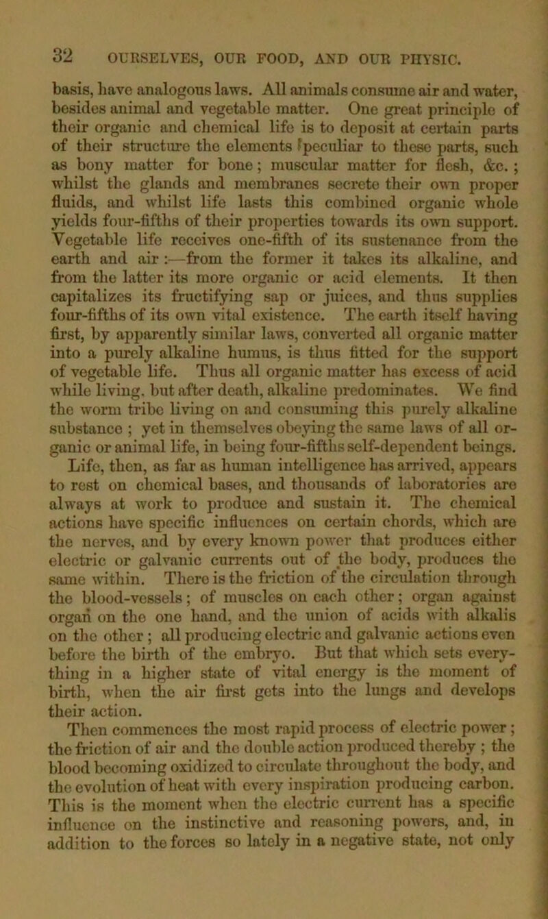 basis, liavo analogous laws. All animals consume air and water, besides animal and vegetable matter. One great principle of their organic and chemical life is to deposit at certain parts of their structure the elements Ipeculiar to those parts, such as bony matter for bone; muscular matter for flesh, &c.; whilst the glands and membranes secrete their omi proper fluids, and whilst life lasts this combined organic whole yields four-fifths of their properties towards its own support. Vegetable life receives one-fifth of its sustenance from the earth and air :—from the former it takes its alkaline, and fi'om the latter its more organic or acid elements. It then capitalizes its fructifying sap or juices, and thus supplies four-fifths of its own vital existence. The earth itself having first, by apparently similar laws, convei*ted all organic matter into a purely alkaline humus, is tlius fitted for the support of vegetable life. Thus all organic matter has excess of acid while living, but after death, alkaline predominates. We find the worm tribe living on and consuming this purely alkaline substance ; yet in themselves obeying the same laws of all or- ganic or animal life, in being four-fifths self-dejiendent beings. Life, then, as far as human intelligence has arrived, appears to rest on chemical bases, and thousands of laboratories are always at work to produce and sustain it. The chemical actions have specific influences on certain chords, which are the nerves, and by every known power that produces either electric or galvanic currents out of the body, produces the same wnthin. There is the friction of the circulation through the blood-vessels; of muscles on each other; organ against organ on the one hand, and the union of acids with alkalis on the other ; all producing electric and galvanic actions even before the birth of the embrj^o. But that which sets every- thing in a higher state of vital energy is the moment of birth, when the air fii-st gets into the lungs and develops their action. Then commences the most rapid process of electric power; the friction of air and the double action produced thereby ; the blood becoming oxidized to circulate throughout the body, and theevolutionof heat with every inspiration producing carbon. This is the moment when tho electric current has a specific influence on the instinctive and reasoning powers, and, in addition to the forces so lately in a negative state, not only