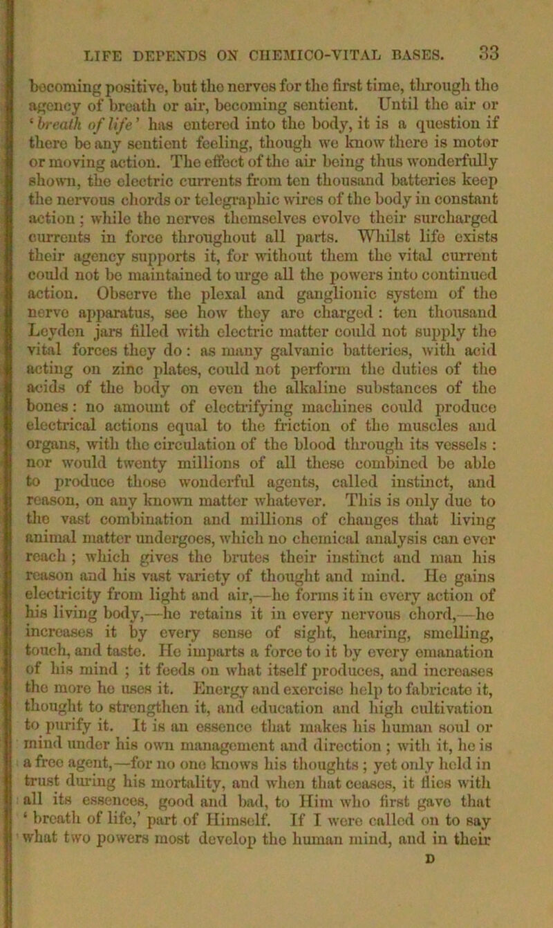becoming positive, but tbo nerves for tlie firet time, tlirough the agency of breath or air, becoming sentiejit. Until the air or ‘ breath of life ’ has entered into the body, it is a question if there be any sentient feeling, though we Icnow there is motor or moving action. The effect of the air being thus wonderfully showui, the electric currents from ten thousand batteries keep tlie nervous chords or telegi’aphic wires of the body in constant action ; while the nerves themselves evolve their surcharged currents in force throughout all parts. Wliilst life exists their agency supports it, for without them the vital current could not bo maintained to urge aU the jjowers into continued action. Observe the plexal and ganglionic system of the nerve apparatus, see how they are charged : ten thousand Leyden jars tilled w'ith electric matter could not supply tlie vital forces they do: as many galvanic batteries, with acid acting on zinc plates, could not perform the duties of the acids of the body on even the alkaline substances of the bones: no amoimt of clccb-ifying machines could produce electrical actions equal to the friction of the muscles and organs, with the circulation of the blood tlirough its vessels : nor would twenty millions of all these combined be able to produce those wonderfrd agents, called instinct, and reason, on any known matter whatever. Tliis is only due to tlio vast combination and millions of changes that living animal matter undergoes, which no chemical analysis can ever reach ; which gives the bimtes their instinct and man his reason and his vast variety of thought and mind. He gains electricity from light and air,—ho forms it in every action of liis living body,—he retains it in every nervous chord,—ho increases it by every sense of siglit, hearing, smelling, touch, and taste. He imparts a force to it by every emanation of his mind ; it feeds on what itself produces, and increases the more ho uses it. Energy and exercise help to fabricate it, thought to strengthen it, and education and high cultivation to purify it. It is an essence that makes his human soul or mind under his own management and direction ; with it, ho is a free agent,—for no one knows his thoughts; yet only held in trust dm-ing his mortality, and when that ceases, it flies with all its es.senco8, good and bad, to Him who first gave that ‘ breath of life,’ part of Himself. If I were called on to say what two powers most develop the human mind, and in their D