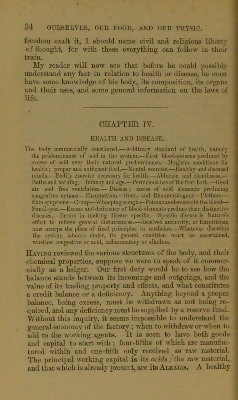 freedom exalt it, I should name civil and religious liberty of thought, for with these everything can follow in theii' train. My reader will now see that before he could possibly understand any fact in relation to health or disease, ho must have some knowledge of his body, its composition, its organs and their uses, and some general information on the laws of life. CHAPTER IV. HEALTH AND DISEASE. The body commercially considered.—Arbitrary standard of health, namely the predominance of acid in the system.—First blood-jK>isons produced by excess of acid over their natural predominance.—Hygienic conditions for health ; proper and suibcient food.—Mental exercise.—Healthy and diseased minds.—Bodily exercise necessary for hailth.—Ablution and cleanliness.— Baths and bathing.—Infancy and age.—Pernicious use of the foot-bath.—Good air and free ventilation.— Disease; excess of acid elements producing congestive actions—Rheumatism—Gout, and Itheumatic-gout—Plethora— Skin eruptions—Croup—Whooping-cough—Poisonous elements in tlie blood— Small-pox.—Excess and deficiency of blood-elements produce their distinctive diseases.—Errors in making disease specific.—Specific disease is Nature's effort to relieve general disturbances.—Keceiverl authority, or Empiricism now usurps the place of fi.xed principles in medicine.—Whatever disorders the system labours under, its genei'al condition mast be ascertained, whether congestive or acid, inflammatory or alkaline. Having reviewed the various structures of the body, and their chemical properties, suppose we were to speak of it commer- cially as a ledger. Our first duty would he to see how the balance stands between its incomings and outgoings, and the value of its trading property and cftects, and what constitutes a credit balance or a deficiency. Anything beyond a proper balance, being excess, must be withdrawn as not being re- quired, and any deficiency must be supplied by a reserve fund. Without this inquiry, it seems impossible to understand the general economy of the factory; when to withdraw or when to odd to the ivorking agents. It is seen to have both goods and capital to start with ; four-fifths of which are manufac- tm-cd witliin and one-fifth only received _ as raw material. The princi])al working capital is its attds; the raw* material, and that which is already present, arc its Alkalis. A healthy