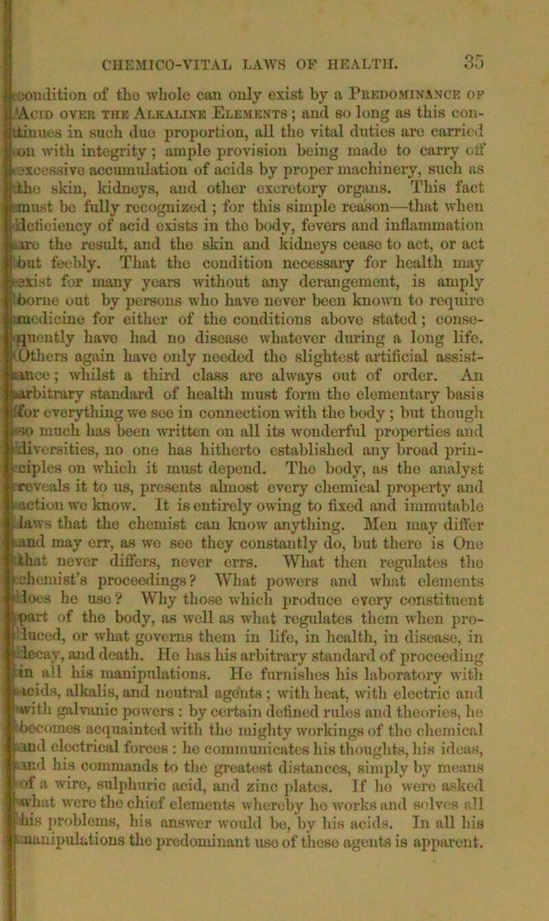 ■colulition of tho whole can only exist by a Pkeoominance of j.^AciD OVER THE Ai.K-U.iNE ELEMENTS ; aucl SO loHg as this COll- inues in such duo proportion, all tho vital duties are carried iX)u ndth integrity; ample provision being made to caiTy oif excessive accumulation of acids by proper machinery, such as |ttho skin, kidneys, and other excretory organs. This fact must bo fully recognized ; for this simple reason—that when kletioieucy of acid exists in tho body, fevers and inflammation ituro tho result, and tho skin and kidneys cease to act, or act but feebly. That tho condition necessary for health may parist for many years without any derangement, is amply iborue out by persons who have never been known to require imedicino for either of tho conditions above stated; conse- iquently have had no disease whatever dm-ing a long life. iDthers again have only needed tho slightest artificial assist- tinco; whilst a third class ai’o always out of order. An ^arbitrary standard of healtli must form tho elementary basis /for everything we see in coimection with the body ; but though r^so much has been written on all its wonderfid properties and idiversities, no one has hitherto established any bi‘oad prin- ciples on which it must depend. Tho body, as tho analyst fvN>v(;als it to us, presents almost every chemical property and action wo know. It is entirely owing to fixed and immutable I laws that the chemist can Iniow anytliing. Men may differ land may err, as wo see they constantly do, but there is One lithat never differs, never on’s. What then regulates the fchemist’s proceedings? What powers and what elements i: Iocs he use ? Why those which produce every constituent i part of tho body, as well as what regulates them when pro- I laced, or what governs them in life, in health, in disease, in I decay, and deatli. Ho has his ai’bitrary standard of proceeding fin all his manipulations. Ho furnishes his laboratory witli acids, alkalis, and neutral agduts ; with heat, with electric and ■with galvanic powers : by certain defined rules and theories, he becomes acquainted witli tho miglity workings of tho chemical .and electrical forces : ho communicates his thoughts, his ideas, ..ind his commands to tlie gi’eatest distances, simply by means of a wire, sulphuric acid, and zinc })latc8. If lie were a.sked what were the chief elements whereby ho works and sfdvos nil his problems, his answer would be, by his acids. In all his ' manipulations tho predominant use of tlicso agents is apparent. 1