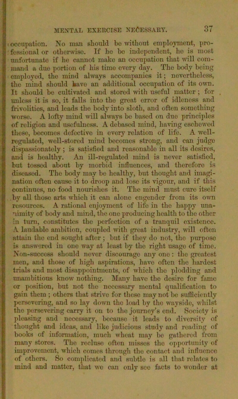 occupation. No maai should bo without employment, pro- fessional or otherwise. If ho bo independent, he is most unfortunate if he cannot make an occui)ation that will com- mand a due portion of his time every day. The body being employed, the mind always accompanies it; nevertheless, the mind should have an additional occupation of its own. It should be cultivated and stored with useful matter ; for mdcss it is so, it falls into the great error of idleness and frivolities, and leads the body into sloth, and often something worse. A lofty mind will always be based on duo princiides of religion and usefulness. A debased mind, having eschewed these, becomes defective in every relation of life. A well- regulated, well-stored mind becomes strong, and can judge dispassionately ; is satisfied and reasonable in all its desires, and is healthy. An ill-regulated mind is never satisfied, but tossed about by morbid influences, and therefore is diseased. The body may be healtliy, but thought and imagi- nation often cause it to droop and lose its vigour, and if this continues, no food nourishes it. Tlie mind must cure itself by all those arte which it can alone engender from its own resources. A rational enjoyment of life in the happy una- nimity of body and mind, tlie one producing health to the other in turn, constitutes the j)erfection of a tranquil existence, A luuchible ambition, coupled with great industry, will often attain the end sought after ; but if they do not, the purpose is answered in one way at least by the right usage of time. Non-success should never discourage any one; the greatest men, and those of high aspirations, have often the hardest trials and most disappointments, of which the plodding and miambitious know nothing. Many have the desire for fame or position, but not the necessary mental qualification to gain them; others that strive for these may not be sufiiciently persevering, and so lay down the load by the wayside, whilst the persevering carry it on to the journey’s end. Society is pleasing and necessary, because it leads to diversity of thought and ideas, and like judicious study and reading of books of information, much wheat may bo gathered from many stores. Tlie recluse often misses tlie opjiortunity of improvement, which comes thi'ough the contact and influence of others. So comiilicated and subtle is all that relates to mind and matter, that wo can only see facts to wonder at