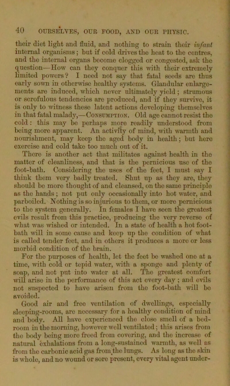 their diet light and fluid, and nothing to strain their infant internal organisms; but if cold drives the heat to the centres, and the internal organs become clogged or congested, ask the question—How can they conquer this with their extremely limited powers ? I need not say that fatal seeds are thus early sown in otherwise healthy systems. Glandular enlarge- ments are induced, which never ultimately yield; strumous or scrofulous tendencies are produced, and if they siu'vive, it is only to witness these latent actions developing themselves in that fatal malady,—Consumption. Old age cannot resist the cold: this may bo perhaps more readily miderstood from being more ap])ai’ent. An activity of mind, with warmth and nourishment, may keep the aged body in health; but here exercise and cold take too much out of it. There is another act that militates against health in the matter of cleanliness, and that is the pernicious use of the foot-bath. Considering the uses of the feet, I must say I think them very badly ti'eated. Shut up as they are, they should be more thought of and cleansed, on the same principle as the hands ; not put only occasionally into hot water, and parboiled. Nothing is so injurious to them, or more pernicious to the system generally. In females I have seen the greatest evils result from this jiractice, producing the very reverse of what was %vished or intended. In a state of health a hot foot- bath \vill in some cause and keep up the condition of what is called tender feet, and in others it produces a more or less morbid condition of the brain. For tho pui’poses of health, let the feet be washed one at a time, with cold or tepid Avater, with a sponge and plenty of soap, and not put into water at all. Tho greatest comfort AviU arise in the performance of this act every day ; and evils not suspected to have ai’isen from the foot-bath will bo avoided. Good air and free ventilation of dwellings, especially sleeping-rooms, are necessary for a healthy condition of mind and body. All have exjierienced tho close smell of a bed- room in the morning, however Avell ventilated; this arises from tho body being more freed from covering, and tho increase of natimil exhalations from a long-sustained warmth, as well as from tho carbonic acid gas froin tho lungs. As long as tho skin is whole, and no Avound or sore present, every vital agent under-
