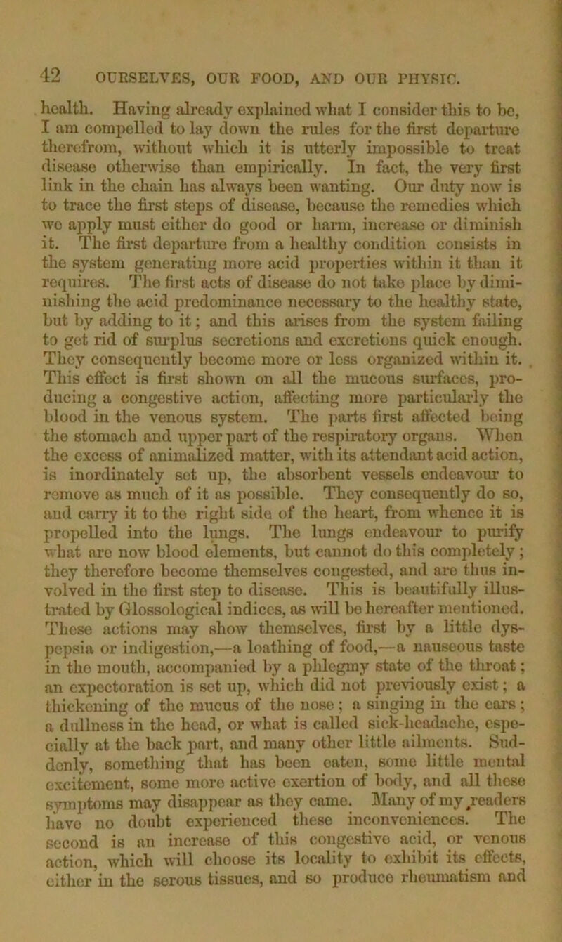 hcfilth. Having already explained what I consider this to Ik;, I am compelled to lay down the rules for the first depai-tiire tlierefrom, wthoTit which it is utterly impossible to treat disease otherwise than empirically. In fact, the very first link in the chain has always been wanting. Our duty now is to trace the fii’st steps of disease, because the remedies which wo ajiply must cither do good or harm, increase or diminish it. The first departitre from a healthy conditic»n consists in the system generating more acid properties within it than it requmes. The fii’st acts of disease do not tiiko place by dimi- nishing the acid predominance necessary to the healtliy state, but by abiding to it; and this arises from the system failing to get rid of simplus secretions and excretions quick enough. They consequently become more or less organized within it. This effect is fii-st shown on all the mucous surfaces, pro- ducing a congestive action, affecting more particularly the blood in the venous system. The parts first affected being the stomach and upper part of the respiratory organs. When the excess of animi Jized matter, with its attendimt acid action, is inordinately set up, the absorbent vessels endeavour to remove as miich of it as possible. They consequently do so, and carry it to the right side of the heart, from whence it is propelled into the lungs. The lungs endeavour to pirrify w hat are now' blood elements, but cannot do this completely ; they therefore become themselves congested, and are thus in- volved in the first step to disease. This is beautifully illus- trated by Glossological indices, ns will bo hereafter mentioned. These actions may show' themselves, fii'st by a little dys- pepsia or indigestion,—a loathing of food,—a nauseous taste in the mouth, accompanied by a phlegmy state of the tliroat; an expectoration is set up, which did not previously exist; a thickening of the mucus of the nose ; a singing in the cars ; a dullness in the head, or what is called sick-headache, espe- cially at the back part, and many other little ailments. Sud- denly, something that has been oak-n, some little mental excitement, some more active exertion of bo<ly, and all these symptoms may disappear as they came. Miuiy of my readers Imvo no doubt experienced these inconveniences. The second is an increase of this congestive acid, or venous action, which will clioose its locality to exhibit its effects, either’in the serous tissues, and so produce rhemuatism and