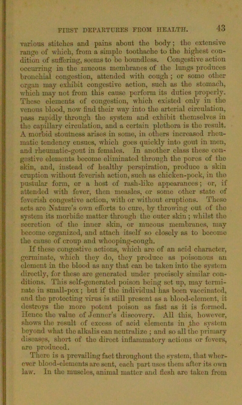 FIRST DEPARTURES FROM HEALTH. various stitches and pains about the body; the extensive range of which, from a simple toothache to the highest con- dition of sufl'ering, seems to bo boundless. Congestive action occurring in the mucous membranes of the lungs produces bronchhJ congestion, attended with cough; or some other orgau may exliibit congestive action, such as the stomach, which may not from this cause pci*form its duties properly. These elements of congestion, which existed only in the venous blood, now find their way into the arterial circulation, pass rapidly through the system and exliibit themselves in the capillary circulation, and a certain plethora is the result. A morbid stoutness arises in some, in others increased rheu- matic tendency ensues, which goes quickly into gout in men, and rheumatic-gout in females. In another class these con- gestive elements become eliminated through the pores of the skin, and, instead of healthy perspiration, produce a skin eruption without feverish action, such as cliicken-pock, in the puslidar fonn, or a host of lush-liko appeaimices; or, if attended with fever, then measles, or some other state of feverisli congestive action, with or without eruptions. These acts are Nature’s own efforts to cure, by throwing out of the system its morbific matter tlirough the outer skin ; w’hilst the secretion of the inner skin, or mucous membranes, may become organized, and attach itself so closely as to become the cause of croup and whooping-cough. If these congestive actions, which are of an acid character, geminate, which they do, they produce as poisonous an clement in the blood as any that can be taken into the system directly, for these are generated under precisely similar con- ditions. This self-generated poison being set up, may termi- nate in small-pox ; but if the individual has been vaccinated, and the protecting virus is still present as a blood-element, it destroys the more potent poison as fast as it is formed. Hence the value of Jonner’s discovery. All this, how'ever, shows the result of excess of acid elements in the system beyond what the alkalis can neutralize ; and so all the primary diseases, shoi-t of the direct inflammatory actions or fevers, are produced. There is a prevailing fact througliout the system, that wher- ever blood-elements are sent, each part uses them after its own law. In the muscles, animal matter and flesh arc taken from