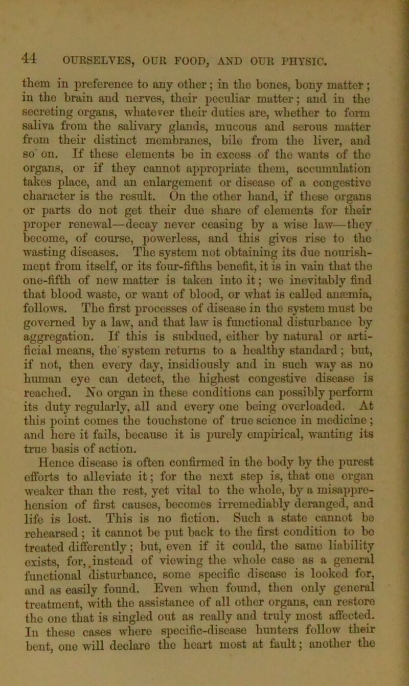 them in preference to any other; in the bones, bony matter; in the brain and nerves, their peculiar matter; and in the secreting organs, whatever their duties are, whether to foi-m saliva from the salivary glands, mucous and serous matter from their distinct membranes, bile from the liver, and so on. If these elements be in excess of the wants of the organs, or if they cannot ai)i)ropriate them, accumulation takes place, and an enlargement or disease of a congestive character is the result. On the other hand, if tliese organs or parts do not get their duo share of elements for their proper renewal—decay never ceasing by a wise law—they become, of course, powerless, and this gives rise to the wasting diseases. The system not obtaining its due nourish- ment from itself, or its foiu-fifths benefit, it is in vain that the one-fifth of new matter is taken into it; we inevitably find tliat blood waste, or want of blood, or what is called nnamia, follows. The first processes of disease in the system must be governed by a law, and that law is functional disturbance by aggregation. If this is subdued, cither by natural or arti- ficial means, the system returns to a healthy standard; but, if not, then every day, insidiously and in such way as no hmnan eye can detect, the highest congestive disease is reached. No organ in these conditions can possibly perform its duty regidarly, all and every one being overloaded. At this point comes the touchstone of true science in medicine; and here it fails, because it is pm-ely eminrical, wanting its true basis of action. Hence disease is often confirmed in the body by the purest cffoi-ts to alleviate it; for the next step is, that one organ weaker than the rest, yet vital to the whole, by a misappre- hension of first causes, becomes irremediably deranged, and life is lost. This is no fiction. Such a state cannot be rehearsed ; it cannot be put back to the first condition to be treated difcsrcntly; but, even if it coidd, the same liability exists, for,.instead of viewing the whole case as a general functional disturbance, some specific disease is looked for, and as easily found. Even when foimd, then only general treatment, with the assistance of all other organs, can restore the one that is singled out as really and truly most aftected. In these cases where specific-disease hunters follow their bent, one wiU declare the heart most at fault; another the