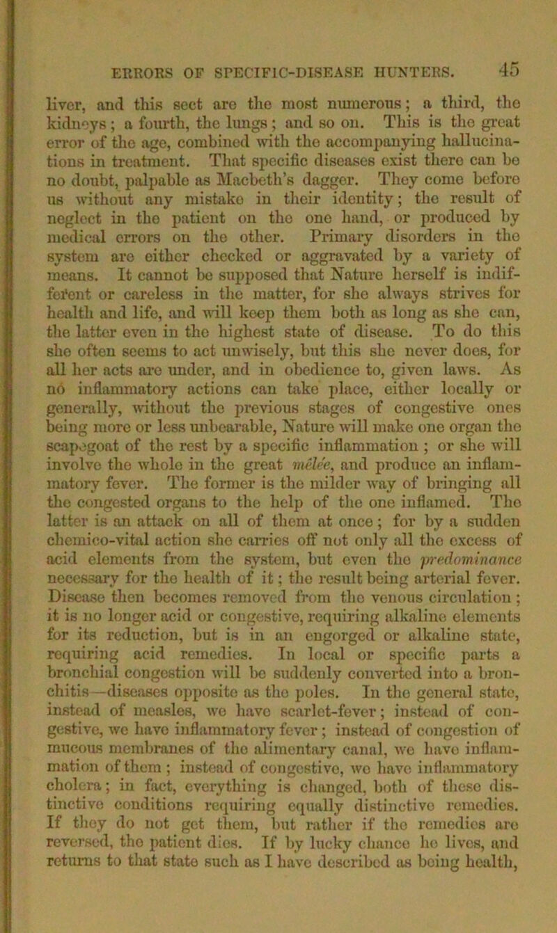 livor, and this sect are the most nmncroiis; a third, tho kidneys ; a fourth, the limgs ; and so on. This is tho great error of tho irge, combined with the accompanying hallucina- tions in treatment. That specific diseases exist there can be no doubt, palpable as Macbeth’s dagger. They come before us ndthout any mistake in tlieir identity; tho result of neglect in the patient on tho one hand, or produced by medical errors on tho other. Primary disorders in tho system are either checked or aggravated by a variety of means. It cannot be supposed that Nature herself is indif- fei'ent or careless in tlie matter, for she always strives for health and life, and null keep them both as long as she can, the latter even in the highest state of disease. To do this she often seems to act unwisely, but this she never does, for all her acts are under, and in obedience to, given laws. As no inflammatory actions can take place, either locally or generally, vdthout the previous stages of congestive ones being more or less unbearable, Natui'c will make one organ tho scapegoat of the rest by a specific inflammation ; or she will involve tho whole in the great melee, and produce an inflam- matory fever. The former is tho milder way of bringing all tho congested organs to the help of the one inflamed. Tho latter is on attack on all of them at once; for by a sudden chemico-vital action she caiTies oft’ not only all tho excess of acid elements from the system, but even the predominance necessary for tho health of it; tho result being arterial fever. Disease then becomes removed from tho venous circulation ; it is no longer acid or congestive, requiring alkaline elements for its reduction, but is in an engorged or alkaline state, requiring acid remedies. In local or specific parts a bronchial congestion will Ixs suddenly converted into a bron- chitis-diseases opposite as tho poles. In tlio general state, instead of measles, wo have scarlet-fever; instead of con- gestive, we have inflammatory fever; instead of congestion of mucous membi-anes of tho alimentary canal, wo liavo inflam- mation of them ; instead of congestive, wo have inflammatory cholera; in fact, everything is changed, both t)f these dis- tinctive conditions retpiiring equally distinctive remedies. If tliey do not get them, but rather if tho I’cmedies are reversed, tho patient dies. If by lucky chance ho lives, mid retiums to that state such as I have described as being health,