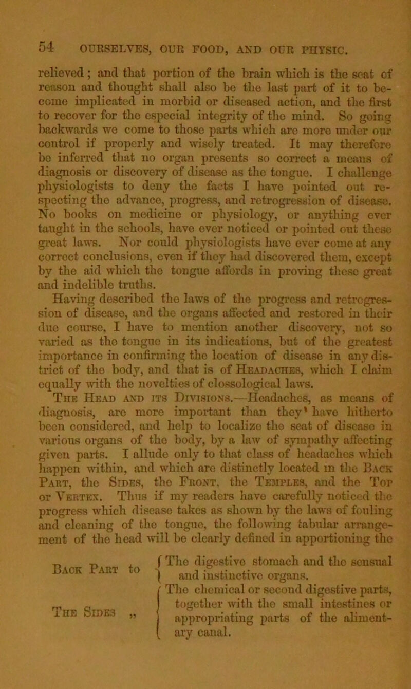 relieved; and that portion of the brain which is the sent of reason and thought shall also bo the last part of it to be- come implicated in morbid or diseased action, and the first to recover for the especial integrity of the mind. So going ])ackwnrds wo come to those parts which arc more imder our control if properly and wisely treated. It may therefore Ix) infen-cd that no organ 2>resents so correct a means of diagnosis or discovery of disease as the tongue. I challenge physiologists to deny the facts I have pointed out re- specting the advance, progress, and retrogression of disease. No books on medicine or physiology, or anything ever tauglit in the schools, liave over noticed or j)ointed out these great laws. Nor could physiologists have ever come at any correct conclusions, even if tlioy had discovered them, except by the aid which the tongue atfords in proving these great and indelible truths. Having described the laws of the progress and retrogres- sion of disease, and the organs aftected and restored in their duo coiu^c, I have to mention another discovery, not so varied as tho tongue in its indications, but of the gn'atest importance in confirming the location of disease in any dis- ti*ict of tlie body, and that is of Headaches, which I claim equally mth the novelties of clossological laws. The Head and its Divisions.—Headaches, as means of diagnosis, are more important than they’ have liitherto Ixicn considered, and lielp to localize tho seat of disease in various organs of tho body, by a law of sympathy affecting given parts. I allude only to that class of headaches wliich liapi)cn within, and which are distinctly located in tlie B.\ck Part, tho Sides, tho Front, tlie Tejiples, and the Top or Vertex. Thus if my readers liavo carefully notic<;d tl;c progress which disease takes as shomi by the laws of fouling and cleaning of the tongue, tho following tabular arrange- ment of tho head will be clearly defined in apportioning tho Back Part to The Sides „ f The digestive stomach and the sensual I and instinctive organs. ■ Tho clicmical or second digestive parts, together witli tho small intestines or aiipropriatiug jiarts of the aliment- aiy canal.
