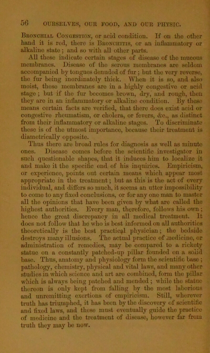 Bronchial Congestion, or acid condition. If on tho other hand it is red, there is Bronchitis, or an inflammatory or alkaline state ; and so witli all other parts. All these indicate certain stages of disease of tho mucous membranes. Disease of the serous membmnes arc seldom accompanied by tongues denuded of fur ; but the very reverse, the fur being inordinately thick. When it is so, and also moist, these membranes are in a highly congestive or acid stage ; but if the fur becomes brown, dry, and rough, then they arc in an inflammatory or alkaline condition. By these means certain facts are verified, that there docs exist acid or congestive rheumatism, or cholera, or fevers, Ac., as distinct from their inflammatory or alkaline stages. To discriminate these is of tho utmost impoiiance, because their treatment is diametrically opposite. Thus there are broad rules for diagnosis as well as minute ones. Disease comes before the scientific investigator in such questionable shapes, that it induces him to localize it and make it the specific end of his inquiries. Empiricism, or experience, points out certain means which appear most appropriate in tho treatment; but as this is the act of every individual, and diftei*s so much, it seems an utter impossibility to come to any fixed conclusions, or for any one man to master all tho opinions that have been given by what arc called tho highest authorities. Every man, therefore, follows his oum ; hence the great discrepancy in all medical treatment. It does not follow that he who is best informed on all authorities theoretically is tho best practical physician; tho bedside destroys many illusions. The actual practice of medicine, or administration of remedies, may bo compared to a rickety statue on a constantly imtehed-up pillar founded on a solid base. Thus, anatomy and physiology form the scientific base ; pathology, chemistry, physical and vital laws, and many other studies in which science and art are combined, form the pillar wliich is always being patched and mended ; while the statin; thereon is only ko])t from falling liy tho most laborious and unremitting exertions of empiricism. Still, wherever tnith has triumphed, it has been by the discovery of scientific and fixed laws, and these must eventually guide the practice of medicine and the treatment of disease, however fiir from ti'uth they may be now.