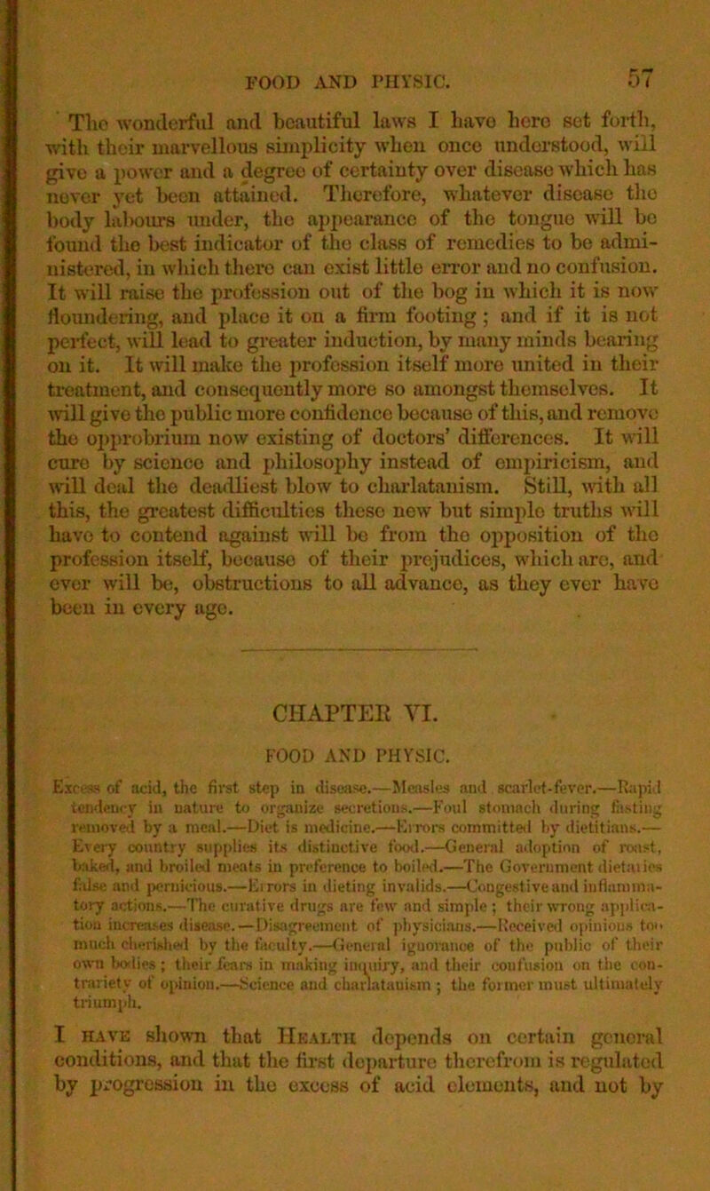 FOOD AND rilYSlC. 0/ The wonderful and beautiful laws I liavo hero set foidli, with their marvellous simplicity when once understood, will give a power and a degree of certainty over disease which has never yet been attained. Therefore, whatever disease the body lalwm's under, the appearance of the tongue will be found the best indicator of the class of remedies to be admi- nistered, in which there can exist little error and no confusion. It will raise the profession out of the bog in which it is now rtoundering, and place it on a firm footing ; and if it is not perfect, will lead to gi-eater induction, by many minds bearing on it. It will make the jrrofcssion itself more united in their treatment, and consequently more so amongst themselves. It rvill give the public more confidence because of this, and remove the opprobrium irow existing of doctors’ differences. It wll cure by science and philosophy instead of ompiiTcism, and will deal the deadliest blow to chailatanism. Still, rnth all this, the gi’catest difiicidtics these new but simirlo truths rvill have to contend against will l)o from the opposition of the profession itself, because of their prejudices, which are, and ever will be, obstructions to all advance, as they ever have been in every age. CHAPTEE VI. FOOD AND PHYSIC. Escess of aciil, the first step in disease.—Measles and scarlet-fever.—Rapid tondcu<-_v in nature to organize secretions.—Foul stomach during fasting removed by a meal.—Diet is medicine.—Kirora committed by dietitians.— E\ery country supplies its distinctive footl.—General adoption of roiist, baked, and broiled meats in preference to boilwl.—The Government dietaiios false and pernicious.—Errors in dieting invalids.—Congestive and inflamma- tory actions.—The curative drugs are few and simple ; their wTong ajrjdic.!- tioa incrca-ses disease.—Disagreement of physici.ans.—Received opinions too much cherished by the faculty.—fieneial ignorance of the public of their own lioilies; their fears in making immiry, .and their confusion on the con- trariety of opinion.—Science and chanatauism ; the former must ultimately triumph. I HAVE shown that Health depends on certain general conditions, and that the first departure therefrom is reguhited by progression in the excess of acid elements, and not by