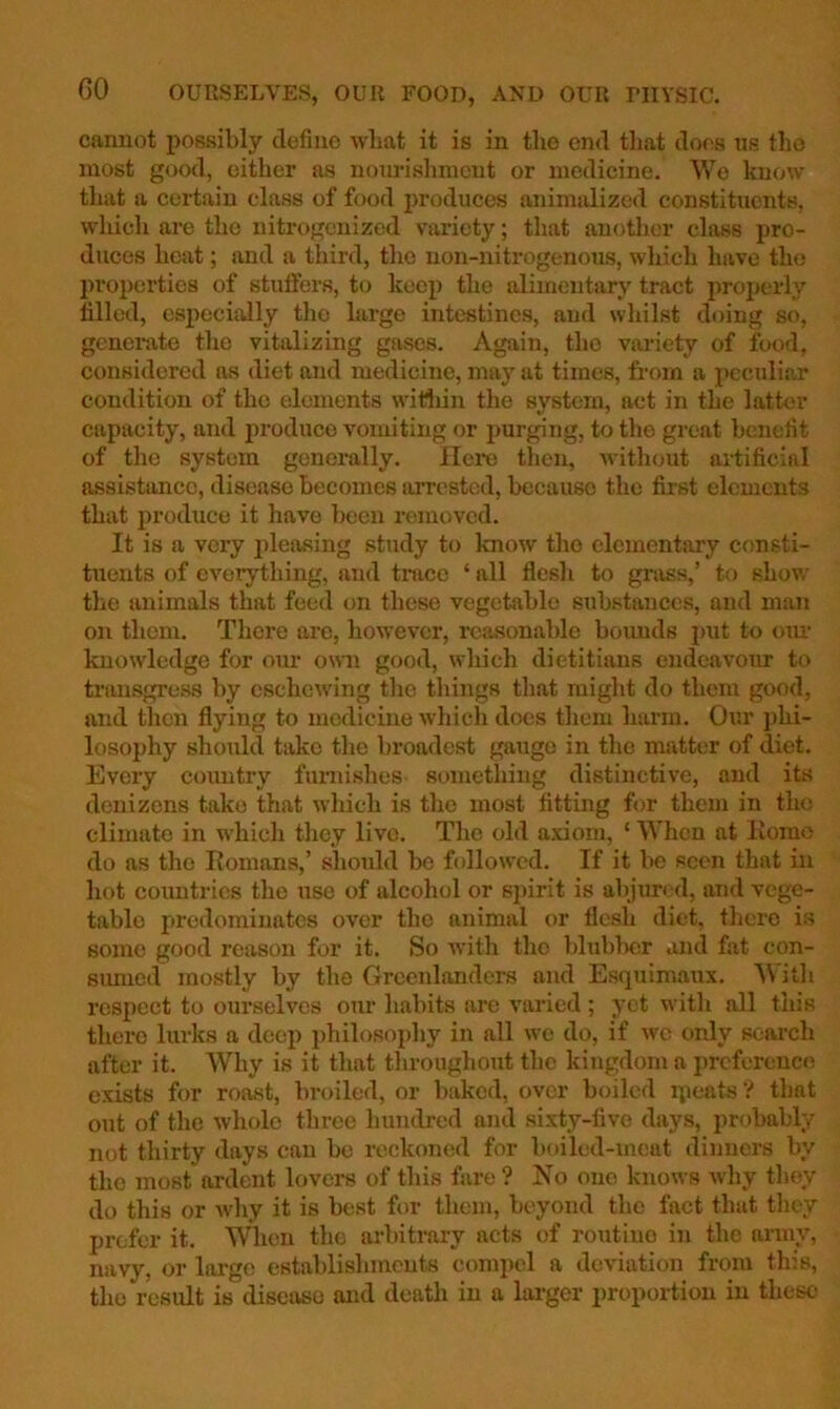 cannot possibly define wliat it is in the end tliat does ns the most good, cither as nourishment or medicine. We know tliat a certain class of food jn’oduces animalized constituents, which are the nitrogenized variety; that anotlicr class pro- duces heat; and a third, the uon-nitrogenous, which have the propei'ties of stufifers, to keep the alimentary tract properly tilled, especially the large intestines, and whilst doing so, generate the vitalizing gases. Again, the variety of food, considered as diet and medicine, may at times, from a peculiar condition of the elements witliin the system, act in the latter capacity, and produce vomiting or jmrging, to the great benefit of the system generally. IIci*e then, without ai-tificial assistance, disease becomes arrested, because the first elements that produce it have been removed. It is a very pleasing study to know the elementary consti- tuents of everything, and trace ‘ all flesh to grass,’ to show the animals that feed on these vegetable substances, and man on them. There are, however, reasonable bounds put to oiu’ knowledge for our own good, which dietitians endeavour to transgress by eschewing the things that might do them good, and then flying to medicine which docs them harm. Our jihi- losophy should take the broadest gauge in the matter of diet. Every country funiishes something distinctive, and its denizens take that which is the most fitting for them in the climate in which they live. The old a.xiom, ‘ When at Homo do as the Eomans,’ should be followed. If it be seen that in hot countries the use of alcohol or sj)irit is al)jurcd, and vege- table predominates over the animal or flesh diet, there is some good reason for it. So with the blubber and fat con- simied mostly by the Greenlanders and Esquimaux. 'With respect to ourselves oim habits arc varied; yet with all this there lurks a deep philosophy in all wo do, if we only search after it. Why is it that throughout the kingdom a preference exists for roast, broiled, or baked, over boiled ipeats ? that out of the whole three hundred and sixty-five days, probably not thirty days can be reckoned for boiled-meat dinners by the most ardent lovers of this fare? No one knows why they do this or why it is best for them, beyond the fact that they prefer it. When the arbitrary acts of routine in the army, navy, or large estal)lishmeuts compel a deviation from this, the result is diseiuso and death in a larger proportion in these