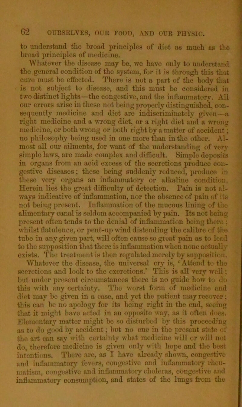 to luulerstand tho broad priuciples of diet as much as the broad priucii)les of mc<liciue. Whatever the disease may bo, Ave have ouly to imderstar.d tho general condition of the system, for it is through this that cm-o must be effected. There is not a part of the body that is not sulyect to disease, and this must be considered in t.vodistinct liglits—the congestive, and the infhunmatory. All oiu' errors arise in these not being properly distinguished, con- seiiucntly medicine and diet are indiscriminately given—a right medicine and a wong diet, or a right diet and a Avrong medicine, or both A\Tong or both right by a matter of accident; no philosophy being used in one more than in tlie otlier. Al- most all oAir ailments, for AV'ant of the mulerstanding of very simple laws, are made complex and difficult. Sirnjde deposits in organs from an acid excess of the secretions jAroduce con- gestive diseases; these being suddenly reduced, produce in these very organs an inflammatorj’^ or alkaline condition. Herein lies the great difficulty of detection. Pain is not nl- Avays indicative of inflammation, nor the absence of pain of its not being present. Inflanunation of tho mucous lining of tiie alimentary canal is seldom accompanied by i>ain. Its not being present often tends to the denial of inflanunation being there ; whilst flatulence, or pent-up A\dnd distending the calibre of tlio tube in any given part, Avill often cause so great jiftin as to lead to the supposition that there is inflammation when none actually exists. The treatment is then regulated merely by supposition. Whatever the disease, tho nniversal cry is, ‘Attend to tho secretions and look to the excretions.’ This is all very aa'cII ; but imdor present circimistances there is no guide how to do tliis with any certainty. The Avorst fonn of medicine and diet may be given in a case, and yet the patient may recover; this can be no apology for its being right in the end, seeing that it might have acted in an oijj^osito way, as it often does. Elementary matter might be so distiurbcd by this proceeding as to do go(.)dby accident; but no one in the present state of the art can say Avith certainty Avhat medicine Avill or aaIU not do, therefore medicine is given ouly Avith hope and tho best intentions. There are, as I liave already sIicaati, congestive; and inflammatoiy feA'ors, congestive and inflammatory rlieti- matism, congestive and inflammatory clioleras, cbngestiA'e and inflammatory consimiption, and states of tho Itmgs from the