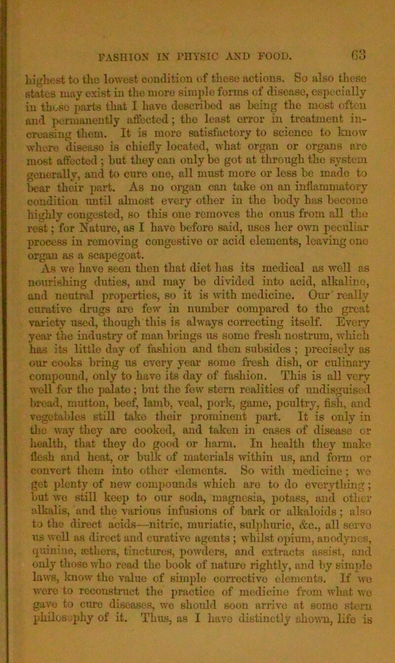lugliest to tlio lowest condition of those actions. So also these states may exist in the more sinii)le forms of disease, especially in those parts that I have described as being the most often and permimently affected; the least error in treatment in- creasing them. It is more satisfactory to science to know where disease is chiefly located, what organ or organs are most affected ; but they can only bo got at through the system generally, and to cure one, all must more or less be made to l>ear their part. As no organ con take on an inflammatory condition until almost every other in the body has become highly congested, so this one removes the onus from all the rest; for Nature, as I have before said, uses her own peculiar process in removing congestive or acid elements, leaving one organ as a scapegoat. As we have seen then that diet has its medical as weU as nourishing duties, and may bo divided into acid, allialiue, and neutral properties, so it is with medicine. Our really curative drugs arc few in number comi)ared to tho groat variety used, though this is always correcting itself. Every year the industry of man brings us some fresh nostrum, which has its little day of fashion and then subsides ; precisely as our cooks bring us every year some fresh dish, or culinary compound, only to have its day of fashion. This is all very well for tlie palate; but the few stern realities of undisguised bread, mutton, beef, lamb, veal, pork, game, poultry, fish, and vegetables still take their prominent part. It is only in tho way they are cooked, and taken in cases of disease or health, that they do good or harm. In health tliey make flesh and heat, or bulk of materials ^vithin us, and fonn or convert them into other elements. So with medicine; wo get plenty of new compounds which are to do everything; but wo still keep to our soda, magnesia, potass, and otlier a.lkalis, and the various infusions of bark or alkaloids; also to the direct acids—nitric, muriatic, sulphuric, &c., all servo us weU as direct and curative agents ; whilst opium, anodynes, {j^uiniuo, ficthors, tinctures, powders, and extracts assist, and only tliose who read the book of nature rightly, and by simple laws, know tho value of simido corrective elements. If wo were to rcconstinict the practice of m(Hlicino froju W'liat wo gave to cim) diseases, wo should soon arrive at some stoi’n philos;/phy of it. Thus, as I havo distinctly shown, life is