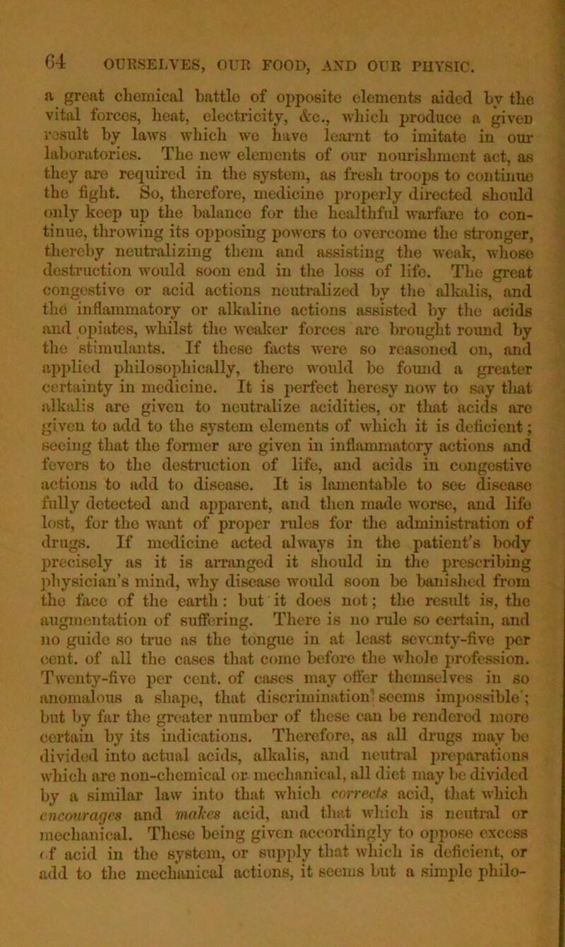 a great chemical battle of oj)posite elements aided by the vital forces, heat, electricity, &c., which produce a ^ven result by laws which we have leai’nt to imitate in oui’ laboratories. The now elements of our noimishment act, as they are required in the system, as fresli troops to continue the fight. So, therefore, medicine i>ropeily directed should only keep up the balance for the healthful warfai-e to con- tinue, throwing its opposing powers to overcome the sti'onger, thereby neutralizing them and assisting the weak, whose destruction would soon end in the loss of life. The great congestive or acid actions neutralized by the alkalis, and the inflammatory or alkaline actions assisted by tlie acids and opiates, whilst the wealier forces are brought round by the stimulants. If these facts were so reasoned on, and api>lied philosophically, there would be found a greater certainty in medicine. It is perfect heresy now to say that alkalis are given to neutralize acidities, or tliat acids arc given to add to the system elements of which it is deficient; seeing that the fonuer are given in inflammatory actions and fevers to the destruction of life, and acids in congestive actions to add to disease. It is lamentable to see disease fully detected and apparent, and tlien made worse, and life lost, for the want of proper rules for the administration of drugs. If medicine acted always in the patient’s body precisely as it is aiTanged it should in the prescribing ])hysician’s mind, why disease would soon be banished from the face of the earth: but it does not; the result is, the augmentation of suffering. There is no rule so certain, and no guide so true as the tongue in at least seventy-five per cent, of all the cases that come before the whole profession. Twenty-five per cent, of cases may offer themselves in so anomalous a shape, that discrimination’ seems impossible’; but by far the greater number of these can be rendered more certain by its indications. Therefore, as all drugs may l)o divided into actual acids, alkalis, and neutral ])rcparations which are non-chemical or- mechanical, all diet may be divided by a similar law into that which correefg acid, that which encourages and malccs acid, and that which is neutral or mechanical. These being given accordingly to oppose excess < f acid in the system, or supjdy that which is deficient, or add to the mechanical actions, it seems but a simple philo-