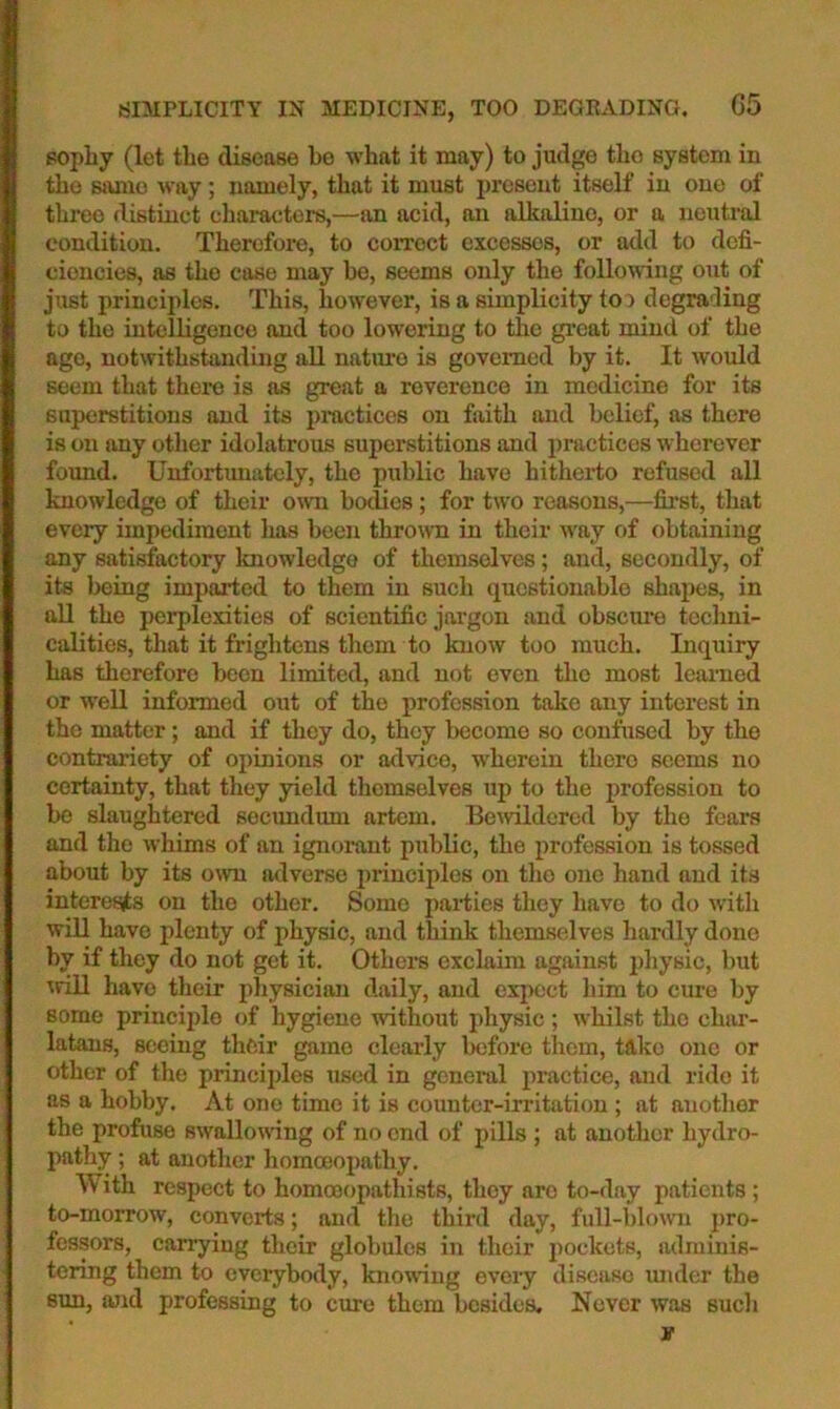 popliy (let the disease be what it may) to judge the system in the same way ; namely, that it must present itself in one of three distinct characters,—an acid, an alkaline, or a neutral condition. Therefore, to coiToct excesses, or add to defi- ciencies, as the case may be, seems only the following out of just principles. This, however, is a simplicity too degrading to the intelligence and too lowering to the great mind of the ago, notwithstanding all nature is governed by it. It would seem that there is as great a reverence in medicine for its superstitions and its practices on faith and belief, as there is on any other idolatrous superstitions and practices wherever found. Unfortimately, the public have hitherto refused all knowledge of their own boclies; for two reasons,—first, that every impediment has been thrown in their way of obtaining any satisfactory knowledge of themselves; and, secondly, of its being imparted to them in such questionable shapes, in all the perplexities of scientific jargon and obsctire techni- calities, that it frightens them to know too much. Inquiry has therefore been limited, and not even the most learned or well informed out of the profession take any interest in the matter; and if they do, they become so confused by the contrariety of opinions or advice, w'herein there seems no certainty, that they yield themselves up to the profession to be slaughtered secundum artem. Be^vildered by the fears and the whims of an ignorent public, the profession is tossed about by its own adverse principles on tlio one hand and its interesjts on the other. Some parties they have to do with will have plenty of physic, and think themselves hardly done by if they do not get it. Others exclaim against idiysic, but wrill have their pliysician daily, and expect him to cure by some princijjle of hygiene without physic ; whilst the char- latans, seeing their game clearly lx)fore them, take one or other of the principles used in general practice, and ride it as a hobby. At one time it is counter-irritation ; at another the profuse swallowing of no end of pills ; at anotlicr hydro- pathy ; at another homceopathy. With respect to homoeopathists, they are to-day patients ; to-morrow, converts; and the third day, full-blown pro- fessors, carrying their globules in their pockets, adminis- tering them to everybody, knowing every disease luidcr the sun, ajid professing to cure them besides. Never was such If