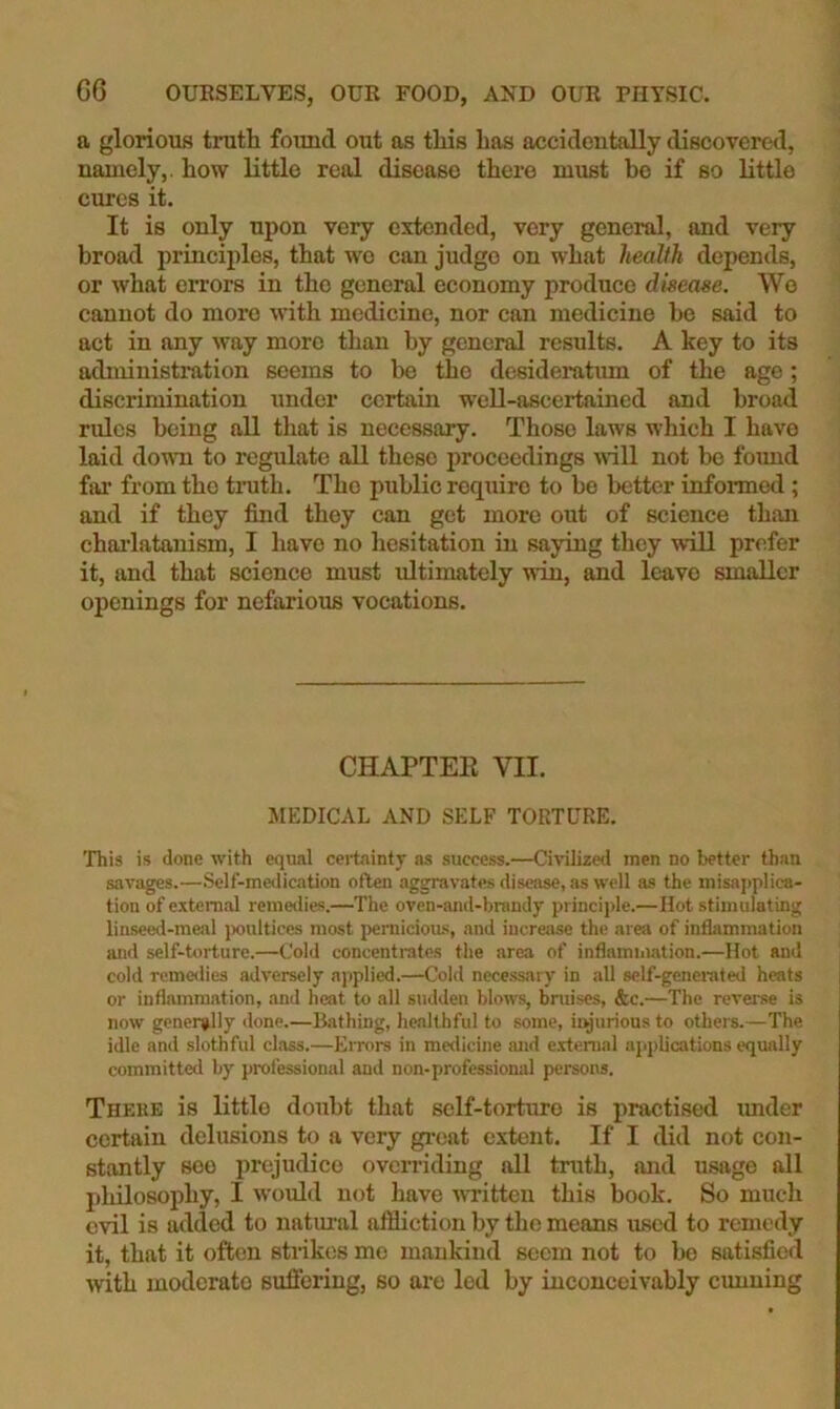 a glorious truth found out as this has accidentally discovered, namely,, how little real disease there must bo if so little cures it. It is only upon very extended, very general, and very broad principles, that we can judge on what health depends, or what eiTors in the general economy produce disease. We cannot do more with medicine, nor can medicine be said to act in any way more than by general results. A key to its administration seems to be the desideratum of the age; discrimination under certain well-ascertained and broad rides being all that is necessary. Those laws which I have laid down to regulate all these proceedings iviU not bo foimd fiu' from the truth. The public require to be better informed ; and if they find they can get more out of science than chai'latanism, I have no hesitation in saying they will prefer it, and that science must ultimately win, and leave smaller openings for nefarious vocations. CHAPTEE VII. JIEDICAL AND SELF TORTURE. This is done with equal cei'taintj' as success.—Ciiulized men no better than savages.—Self-medication often aggravates disease, as well as the misapplica- tion of external remetlies.—The oven-and-brandy principle.—Hot stimulating linseed-meal jxrultices most pernicioas, and increase the area of infljimmation and self-torture.—Cold concentrates the area of inflammation.—Hot and cold remedies adversely ajjplied.—Cold necessary in all self-generated heats or inflammation, and heat to all sudden blows, bruises, &c.—The reverse is now generally done.—Bathing, healthful to some, ityurions to others.—The idle and slothful class.—Errors in medicine and e.vtenial applications equally committed by professional and non-professional persons. There is little doubt that self-torture is practised under certain delusions to a very gi-eat extent. If I did not con- stantly see prejudice overriding all truth, and usage all philosophy, I would not have ivritten this book. So much evil is added to natm-al affliction by the means used to remedy it, that it often strikes mo mankind seem not to bo satisfied with moderate suffering, so we led by inconceivably cunning
