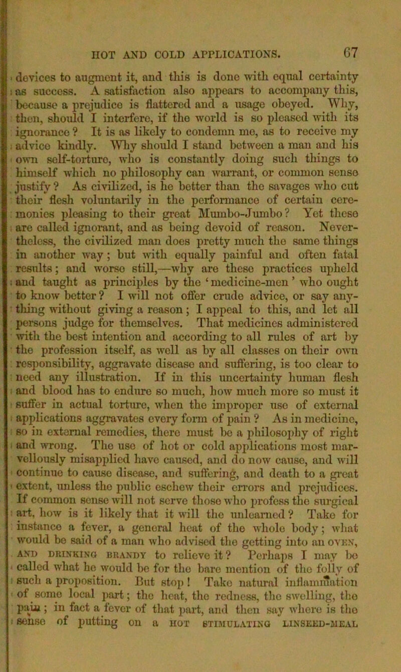 ' devices to augment it, and tliis is done with equal certainty i as success. A satisfaction also aj^pears to accompany this, because a prejudice is flattered and a usage obeyed. Why, then, should I interfere, if the world is so pleased with its ignorance ? It is as likely to condemn mo, as to receive my . advice kindly. ^Vhy should I stand between a man and his own self-torturo, who is constantly doing such things to himself which no philosophy can waiTant, or common senso justify ? As civilized, is he better than the savages who cut their flesh volimtarily in the perfonnanco of certain cere- monies pleasing to their gi’eat Mumbo-Jumbo ? Yet these , are called ignorant, and as being devoid of reason. Never- theless, the civilized man does pretty much the same things in another way; but with equally painful and often fatal results; and worse still,—why are these practices uj^held : and taught as principles by the ‘ medicine-men ’ who ought to know better? I will not offer crude advice, or say any- tliing without giving a reason; I appeal to this, and let all persons judge for themselves. That medicines administered with the best intention and according to all rules of art by the profession itself, as well as by all classes on their own responsibility, aggravate disease and suffering, is too clear to need any illustration. If in this uncertainty human flesh : and blood has to endure so much, how much more so must it sufier in actual torture, when the improper use of external applications aggravates every form of pain ? As in medicine, so in external remedies, tliere must Ix) a philosophy of right ; and wrong. The use of hot or cold applications most mar- vellously misapplied have caused, and do now cause, and will ! continue to cause disease, and suffering, and death to a great ' extent, imless the public eschew their errors and prejudices. If Cf>mmon sense will not serve those who profess the surgical : art, how is it likely that it will the xmleamed ? Take for instance a fever, a general heat of the whole body; wixat would bo said of a man who advised the getting into an ovnx, AND DRINKING BRANDY to relieve it ? Perhaps I may Ix) • called what ho would be for tlio bare mention of the folly of such a proposition. But stop ! Take natural inflamn?ation of some local part; the heat, the redness, the swelling, the pain ; in fact a fever of that part, and then s$iy wliere is tho • senso of putting on a hot stimulating LiNSEiiD-MEAL