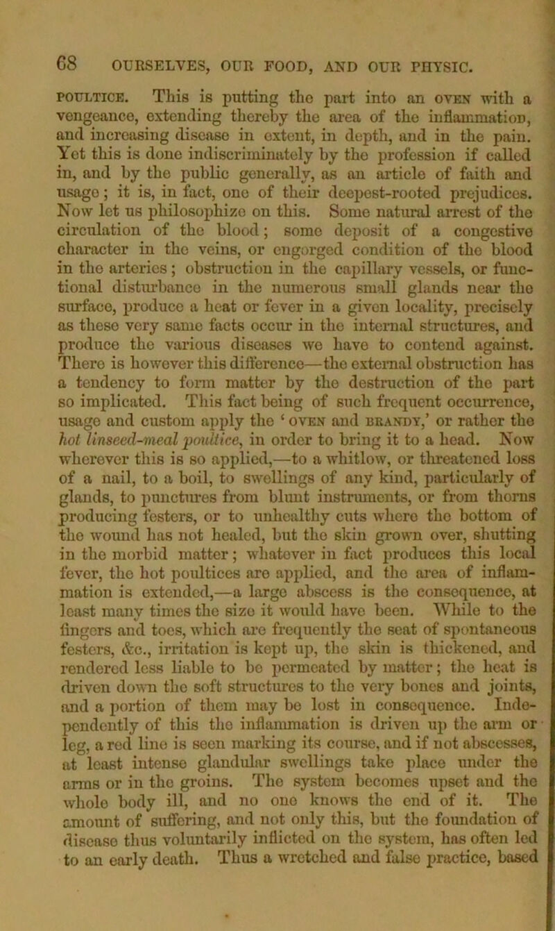 POULTICE. This is putting tlio part into an oven with a vengeance, extending thereby the area of the inflammation, and increasing disease in extent, in depth, and in the pain. Yet this is done indiscriminately by the profession if called in, and by the public generally, as an article of faith and usage; it is, in fact, one of their deepest-rooted prejudices. Now let us philosophize on this. Some natural arrest of the circulation of the blood; some deposit of a congestive character in the veins, or engorged condition of the blood in the arteries; obstruction in the caj)illary vessels, or func- tional distiu’banco in the numerous small glands near the surface, produce a heat or fever in a given locfdity, precisely as these very same facts occur in the intenial structures, and produce the various diseases we have to contend against. There is however this difterence—the external obstruction has a tendency to fonn matter by the destruction of the part so implicated. This fact being of such frequent occurrence, usage and custom apply the ‘ oven and brandy,’ or rather the hot Unseed-meal poultice, in order to bring it to a head. Now wherever this is so applied,—to a whitlow, or threatened loss of a nail, to a boil, to swellings of any kind, particularly of glands, to pnnctm’es from blunt instnunents, or from thorns producing festers, or to unhealthy cuts where the bottom of the womid has not healed, but the skin grown over, shutting in the morbid matter; whatever in fact produces this local fever, the hot poultices are applied, and the ai’ca of inflam- mation is extended,—a largo abscess is the consequence, at least many times the size it would have been. While to the fingers and toes, which oi-e frequently the seat of spontaneous festers, &c., irritation is kept up, the skin is thickened, and rendered less liable to be permeated by matter; the heat is driven down the soft structures to the very bones and joints, and a portion of them may bo lost in consequence. Inde- pendently of this the inflammation is driven up the anu or leg, a red lino is seen marldng its course, and if not abscesses, at least intense glandular swellings take place under the arms or in the groins. The system becomes upset and the whole body ill, and no one knows the end of it. The amoimt of suffering, and not only this, but the foimdation of disease thus voluntarily inflicted on the system, has often led to an early death. Thus a wretched and false practice, based