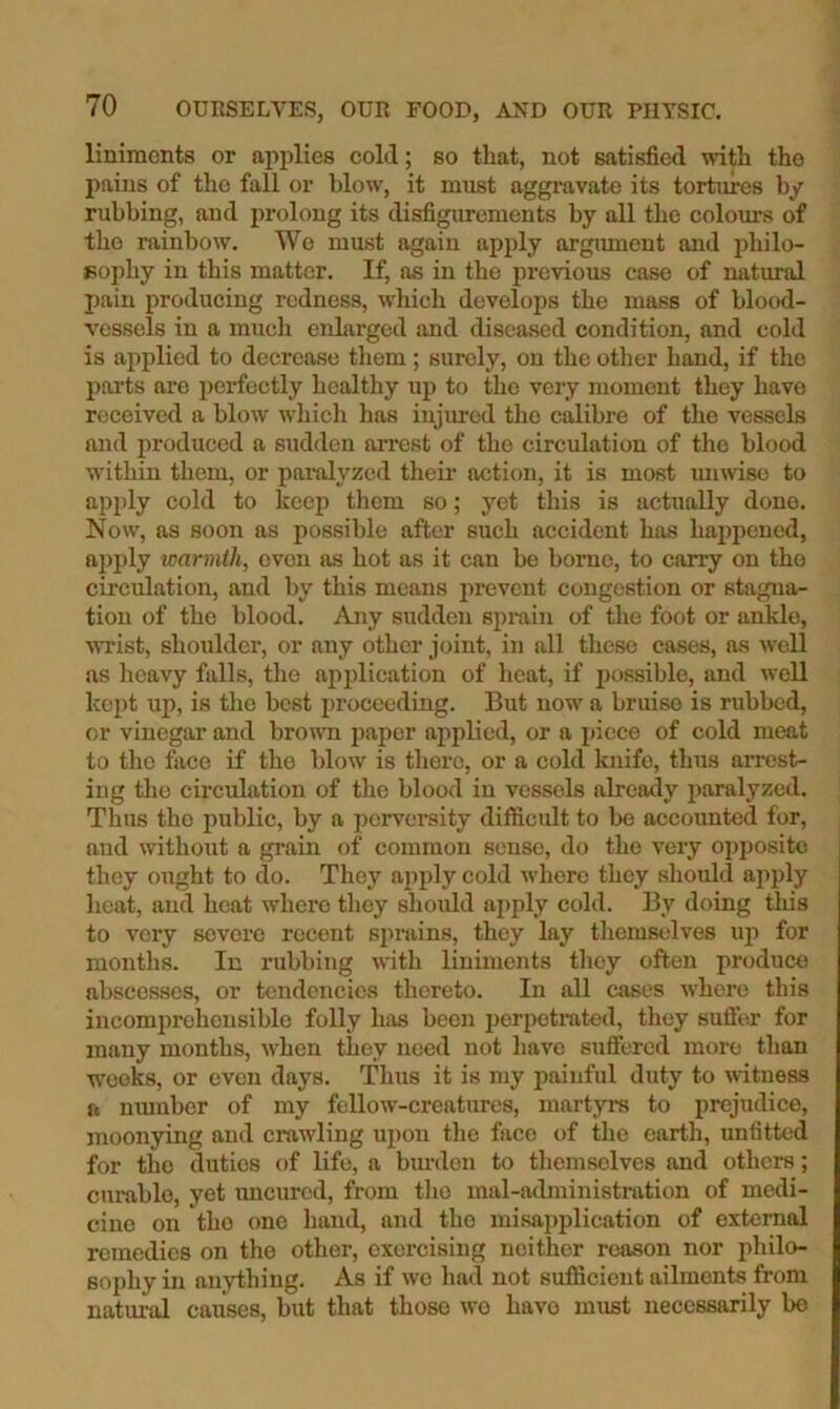 liniments or applies cold; so that, not satisfied with the pains of the fall or blow, it must aggi'avate its tortures by rubbing, and prolong its disfigurements by all the colom’s of the rainbow. Wo must again apply argument and philo- Bophy in this matter. If, as in the previous case of natural pain producing redness, wliich develops the mass of blood- vessels in a much enlarged and diseased condition, and cold is applied to decrease them ; surely, on the other hand, if the poi’ts arc perfectly healthy up to the very moment they have received a blow which has injiu-cd the calibre of the vessels and produced a sudden arrest of the circulation of the blood within them, or painJyzcd their action, it is most muviso to apply cold to keep them so; yet this is actually done. Now, as soon as possible after such accident has happened, apply warmth, even as hot as it can be borne, to carry on the circulation, and by this means prevent congestion or stagna- tion of the blood. Any sudden sprain of the foot or ankle, wrist, shoulder, or any other joint, in all these cases, as well us heavy falls, the application of heat, if possible, and well kept up, is the best proceeding. But now a bruise is rubbed, or vinegar and brown jjaper applied, or a piece of cold meat to the face if the blow is there, or a cold knife, thus arrest- ing the circulation of the blood in vessels already paralyzed. Thus the public, by a perversity difficidt to be accounted for, and without a gi’ain of common sense, do the very opj)ositc they ought to do. They apply cold where they should ajiply heat, and heat where they slioidd aj)ply cold. By doing tliis to very severe recent sjmiins, they lay themselves up for months. In rubbing with liniments they often produce abscesses, or tendencies thereto. In all cases where this incomprehensible folly hixs been perpetrated, they sufl'er for many months, when they need not have suffered more than W'Ooks, or even days. Thus it is my painful duty to witness ft nmnber of my fellow-creatures, martyra to prejudice, moonying and crawling upon the face of the earth, unfitted for the duties of life, a burden to themselves and others; curable, yet uncured, from the mal-administration of me^- cino on the one hand, and the misajiplication of external remedies on the other, exorcising neither reason nor philo- sophy in anything. As if we had not sufiScient ailments from natural causes, but that those wo have must necessarily bo