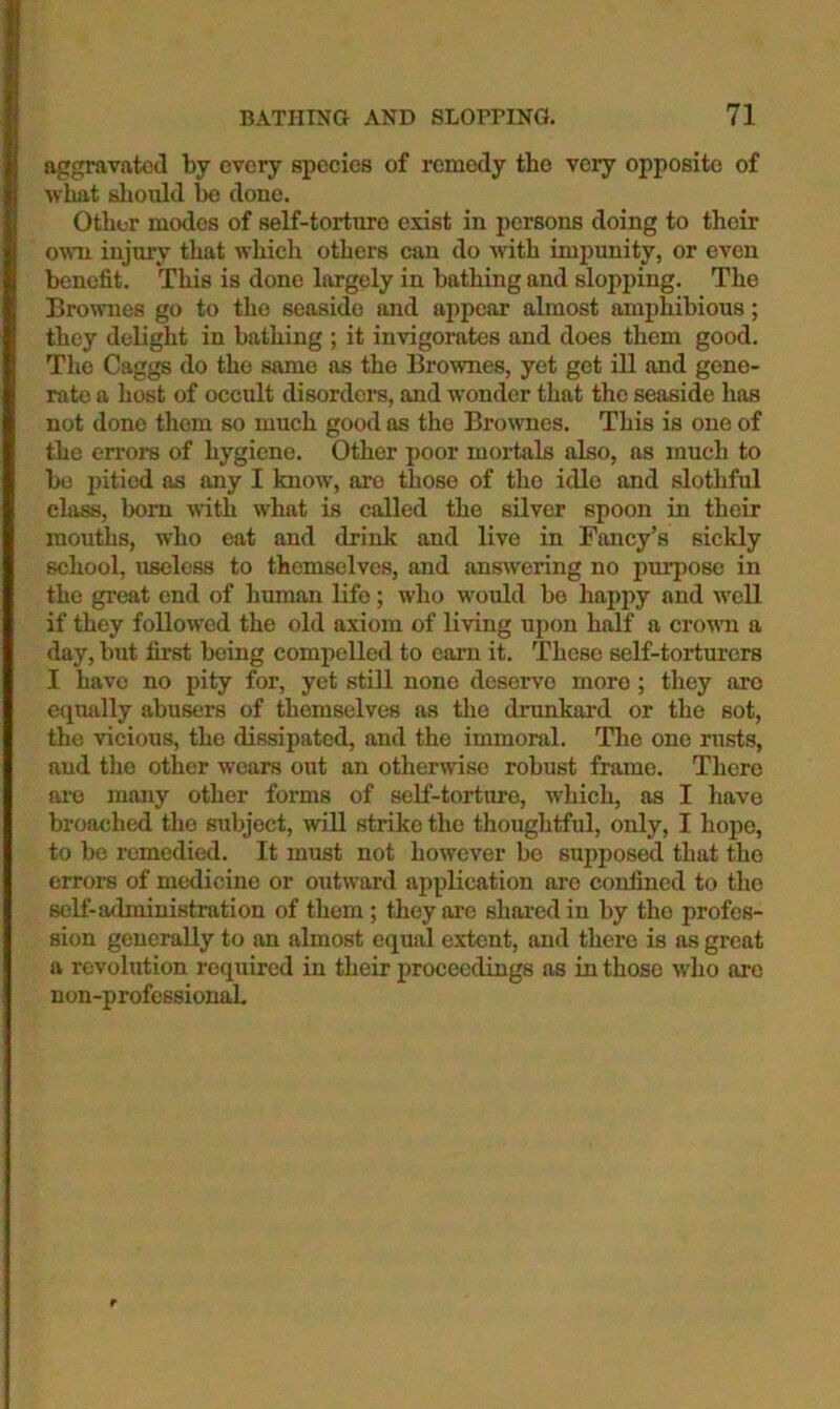 aggravated by every species of remedy the very opposite of what should bo done. Other modes of self-torture exist in persons doing to their own injury that which others can do wth impunity, or even benefit. This is done largely in bathing and slopping. The Brownes go to the seaside and appear almost amphibious; they delight in bathing ; it invigorates and does them good. The Caggs do the same as the Brownes, yet get ill and gene- rate a host of occult disordere, and wonder that the seaside has not done them so much good as the Brownes. This is one of the errors of hygiene. Other poor mortals also, as much to bo pitied as any I know, are those of the idle and slothful class, bom with what is called the silver spoon in their mouths, who eat and drink and live in Fancy’s sickly school, useless to themselves, and answering no pui'pose in the great end of human life; who would bo happy and W'cll if they followed the old axiom of living upon half a crouni a day, but first being compelled to earn it. These self-torturers I have no pity for, yet still none deserve more ; they are eqimlly abusers of themselves as the drunkard or the sot, the vicious, the dissipated, and the immoral. The one rusts, and the other wears out an otherwise robust frame. There are many other forms of self-torture, which, as I have broached the subject, will strike the thoughtful, only, I hope, to be remedied. It must not however be supposed that the errors of medicine or outward application are confined to the seK-administration of them ; they are shared in by the profes- sion generally to an almost equal extent, and there is as great a revolution required in their proceedings as in those who are non-p rofessionah