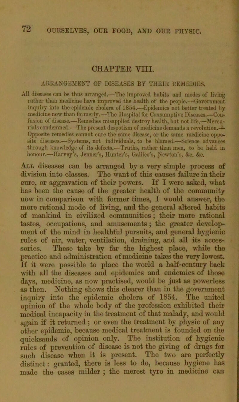 CHAPTER VIII. ARRANGEMENT OF DISEASES BY THEIR REMEDIES. All diseases can be thus arranged.—The improved habits and modes of living rather than medicine have improved the health of the people.—Government inquiry into the epidemic cholera of 1854.—Epidemics not better treated ly medicine now than formerly.—The Hospital for Consumptive Diseases.—Con- fusion of disease.—Remedies misapplied destroy health, but not life.—Mercu- rials condemned.—The present de.<:potism of m^icine demands a revolution.— Opposite remedies ainnot cure the same disease, or the same medicine o])po- site diseases.—Systems, not individuals, to be blamed.—Science adviuices through knowledge of its defects.—Truths, rather tlnur men, to be held in honour.—Harvey’s, Jenner’s, Hunter’s, Galileo’s, Newton’s, &c. &c. All disca.ses can be arranged by a very simple process of division into classes. The want of this causes failure in their cure, or aggravation of their powers. If I were asked, what has been the cause of the greater health of the commimity now in comparison with former times, I would answer, the more rational mode of living, and the gencnil altered habits of mankind in civilized communities; their more rational tastes, occupations, and amusements; the greater develop- ment of the mind in healthfid pursuits, and general hygienic rules of air, water, ventilation, draining, and all its acces- sories. These take by far the highest place, while the practice and administration of medicine takes the very lowest. If it were possible to place the world a half-century back with all the diseases and epidemics and endemics of those days, medicine, as now practised, would be just as powerless as then. Nothing show's this clearer than in the govermnent inquiry into the epidemic cholera of 1854. The united opinion of the whole body of the profession cxlubitcd their medical incapacity in the treatment of that malady, and would again if it returned ; or even the treatment by physic of any other epidemic, because medical treatment is fomided on the quicksands of opinion only. The institution of hygienic rules of prevention of disease is not tlie giving of drugs for such disease when it is present. The two are perfectly distinct: granted, there is less to do, because hygiene has made the cases milder ; the merest tyi-o in medicine can